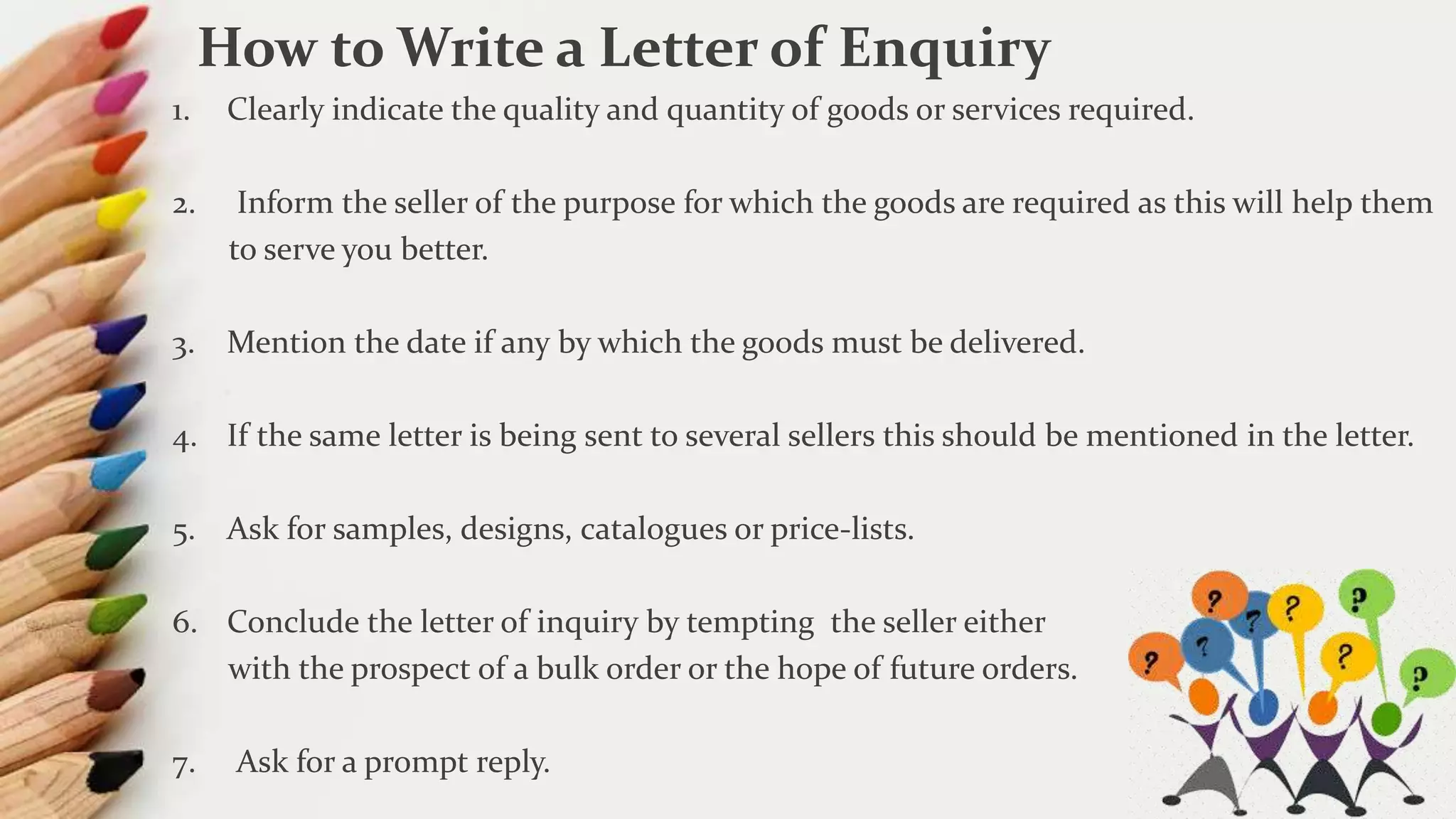 1. Clearly indicate the quality and quantity of goods or services required.
2. Inform the seller of the purpose for which the goods are required as this will help them
to serve you better.
3. Mention the date if any by which the goods must be delivered.
4. If the same letter is being sent to several sellers this should be mentioned in the letter.
5. Ask for samples, designs, catalogues or price-lists.
6. Conclude the letter of inquiry by tempting the seller either
with the prospect of a bulk order or the hope of future orders.
7. Ask for a prompt reply.
How to Write a Letter of Enquiry
 