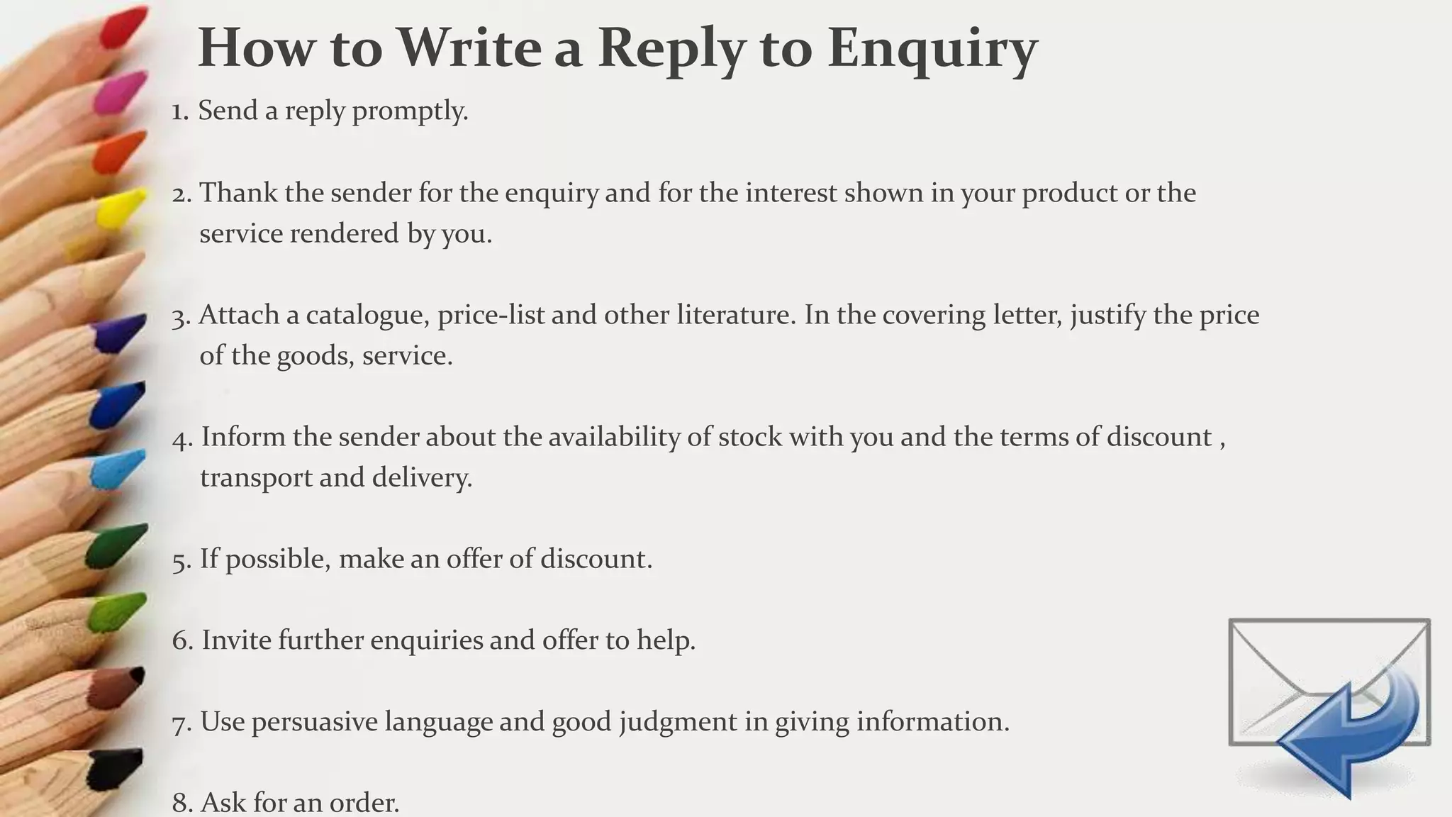 1. Send a reply promptly.
2. Thank the sender for the enquiry and for the interest shown in your product or the
service rendered by you.
3. Attach a catalogue, price-list and other literature. In the covering letter, justify the price
of the goods, service.
4. Inform the sender about the availability of stock with you and the terms of discount ,
transport and delivery.
5. If possible, make an offer of discount.
6. Invite further enquiries and offer to help.
7. Use persuasive language and good judgment in giving information.
8. Ask for an order.
How to Write a Reply to Enquiry
 