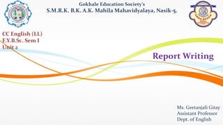 Report Writing
Gokhale Education Society’s
S.M.R.K. B.K. A.K. Mahila Mahavidyalaya, Nasik-5.
Ms. Geetanjali Gitay
Assistant Professor
Dept. of English
CC English (LL)
F.Y.B.Sc. Sem I
Unit 2
 