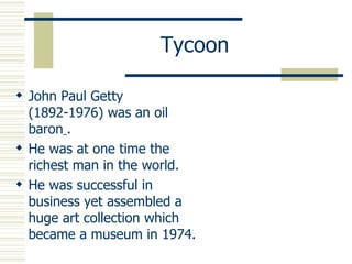 Tycoon John Paul Getty (1892-1976) was an oil baron   . He was at one time the richest man in the world. He was successful in business yet assembled a huge art collection which became a museum in 1974. 