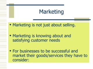 Marketing Marketing is not just about selling. Marketing is knowing about and satisfying customer needs For businesses to be successful and market their goods/services they have to consider: 