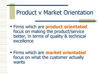 Product v Market Orientation Firms which are  product orientated  focus on making the product/service better, in terms of quality & technical excellence Firms which are  market orientated  focus on what the customer actually wants 