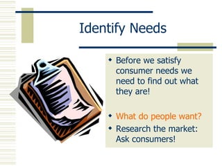 Identify Needs Before we satisfy consumer needs we need to find out what they are! What do people want? Research the market: Ask consumers! 
