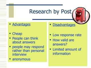 Research by Post Advantages Cheap People can think about answers people may respond rather than personal interview anonymous Disadvantages Low response rate How valid are answers? Limited amount of information 