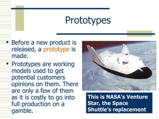 Prototypes Before a new product is released, a  prototype  is made. Prototypes are working models used to get potential customers opinions on them. There are only a few of them as it is costly to go into full production on a gamble. This is NASA’s Venture Star, the Space Shuttle’s replacement 
