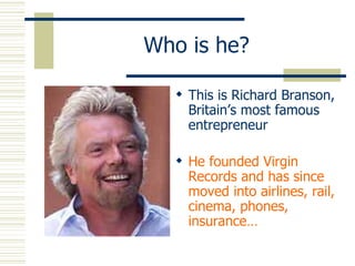 Who is he? This is Richard Branson, Britain’s most famous entrepreneur He founded Virgin Records and has since moved into airlines, rail, cinema, phones, insurance… 
