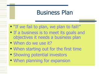 Business Plan “ If we fail to plan, we plan to fail!” If a business is to meet its goals and objectives it needs a business plan When do we use it? When starting out for the first time Showing potential investors When planning for expansion 