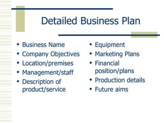 Detailed Business Plan Business Name Company Objectives Location/premises Management/staff Description of product/service Equipment Marketing Plans Financial position/plans Production details Future aims 