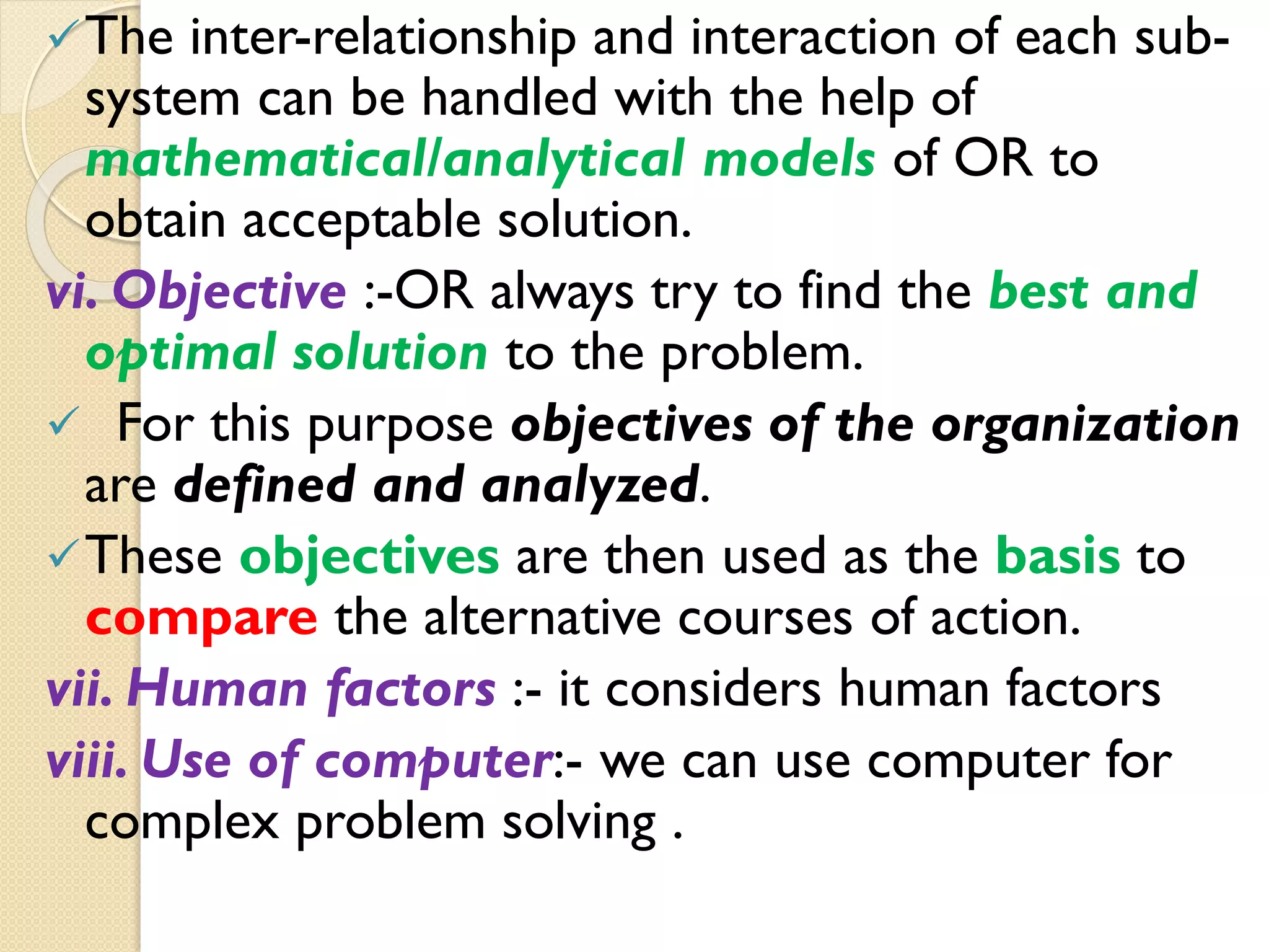 The inter-relationship and interaction of each sub-
system can be handled with the help of
mathematical/analytical models of OR to
obtain acceptable solution.
vi. Objective :-OR always try to find the best and
optimal solution to the problem.
 For this purpose objectives of the organization
are defined and analyzed.
These objectives are then used as the basis to
compare the alternative courses of action.
vii. Human factors :- it considers human factors
viii. Use of computer:- we can use computer for
complex problem solving .
 