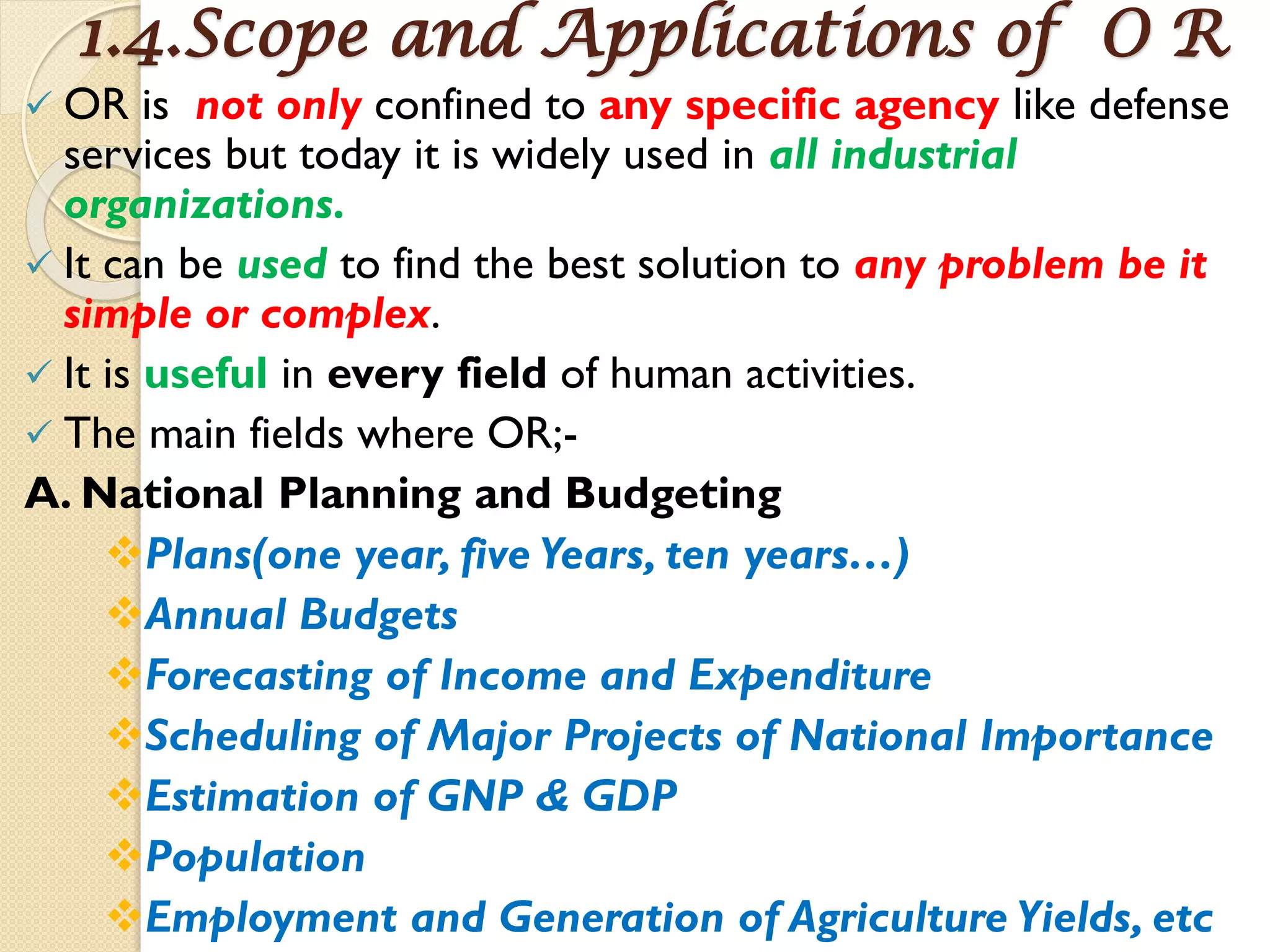 1.4.Scope and Applications of O R
 OR is not only confined to any specific agency like defense
services but today it is widely used in all industrial
organizations.
 It can be used to find the best solution to any problem be it
simple or complex.
 It is useful in every field of human activities.
 The main fields where OR;-
A. National Planning and Budgeting
Plans(one year, five Years, ten years…)
Annual Budgets
Forecasting of Income and Expenditure
Scheduling of Major Projects of National Importance
Estimation of GNP & GDP
Population
Employment and Generation of Agriculture Yields, etc
 
