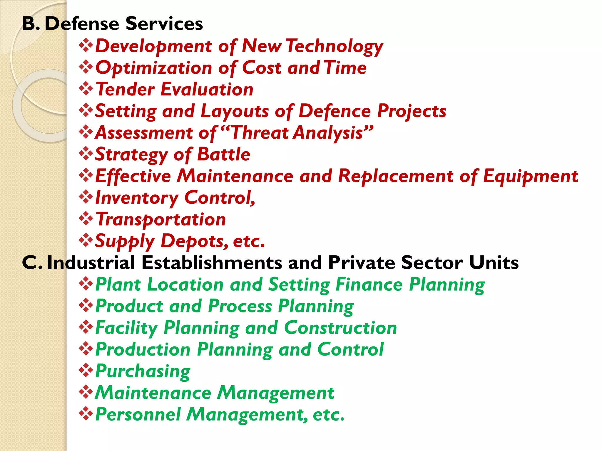 B. Defense Services
Development of NewTechnology
Optimization of Cost andTime
Tender Evaluation
Setting and Layouts of Defence Projects
Assessment of “Threat Analysis”
Strategy of Battle
Effective Maintenance and Replacement of Equipment
Inventory Control,
Transportation
Supply Depots, etc.
C. Industrial Establishments and Private Sector Units
Plant Location and Setting Finance Planning
Product and Process Planning
Facility Planning and Construction
Production Planning and Control
Purchasing
Maintenance Management
Personnel Management, etc.
 