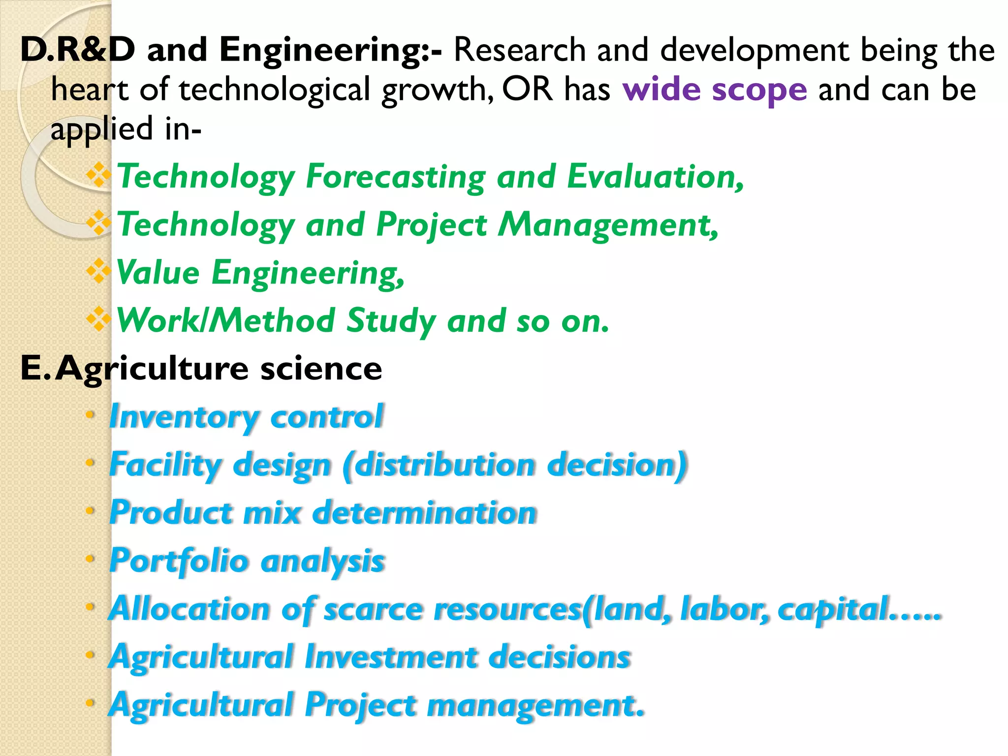 D.R&D and Engineering:- Research and development being the
heart of technological growth, OR has wide scope and can be
applied in-
Technology Forecasting and Evaluation,
Technology and Project Management,
Value Engineering,
Work/Method Study and so on.
E.Agriculture science
 Inventory control
 Facility design (distribution decision)
 Product mix determination
 Portfolio analysis
 Allocation of scarce resources(land, labor, capital…..
 Agricultural Investment decisions
 Agricultural Project management.
 