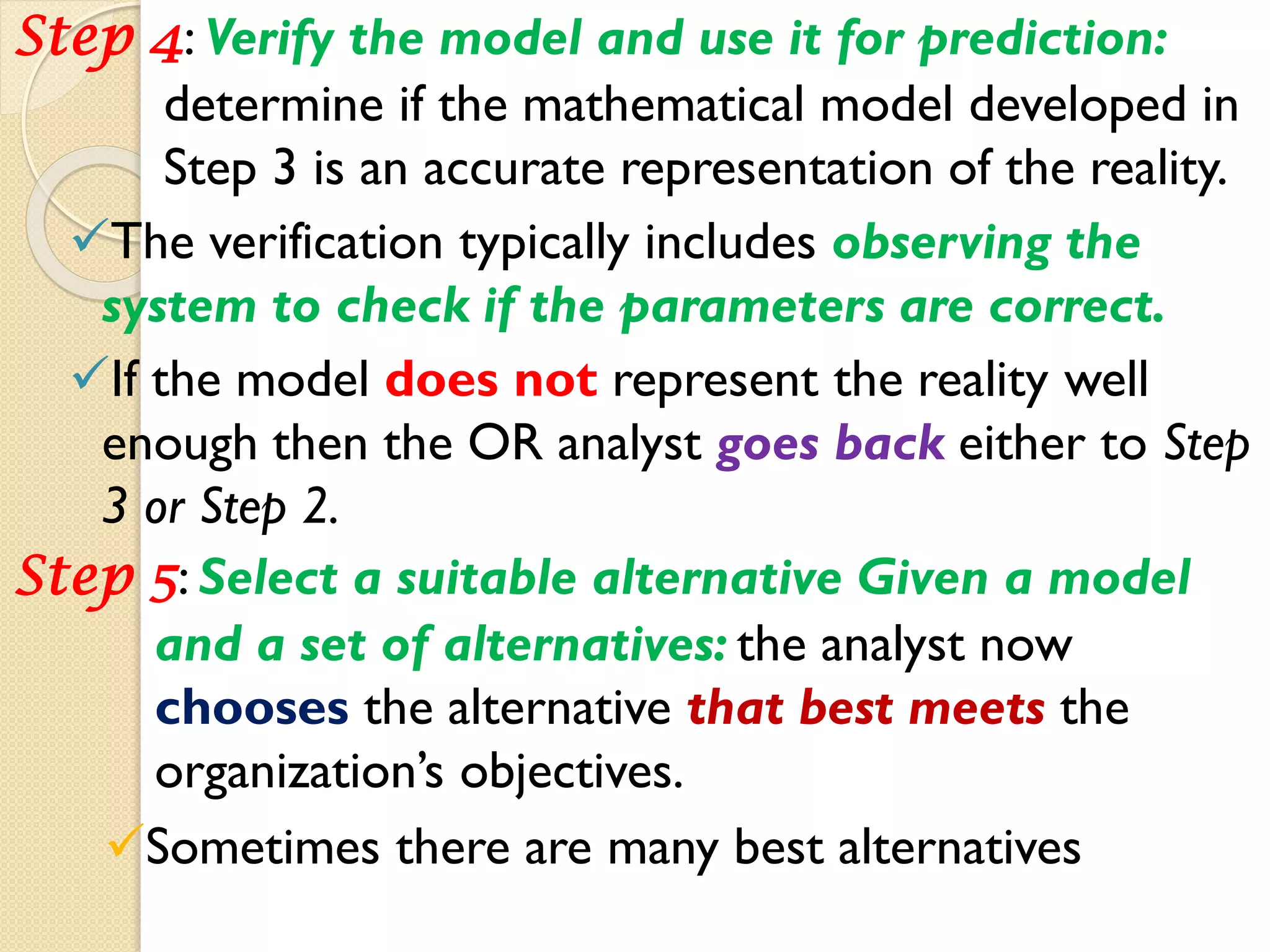 Step 4: Verify the model and use it for prediction:
determine if the mathematical model developed in
Step 3 is an accurate representation of the reality.
The verification typically includes observing the
system to check if the parameters are correct.
If the model does not represent the reality well
enough then the OR analyst goes back either to Step
3 or Step 2.
Step 5: Select a suitable alternative Given a model
and a set of alternatives: the analyst now
chooses the alternative that best meets the
organization’s objectives.
Sometimes there are many best alternatives
 