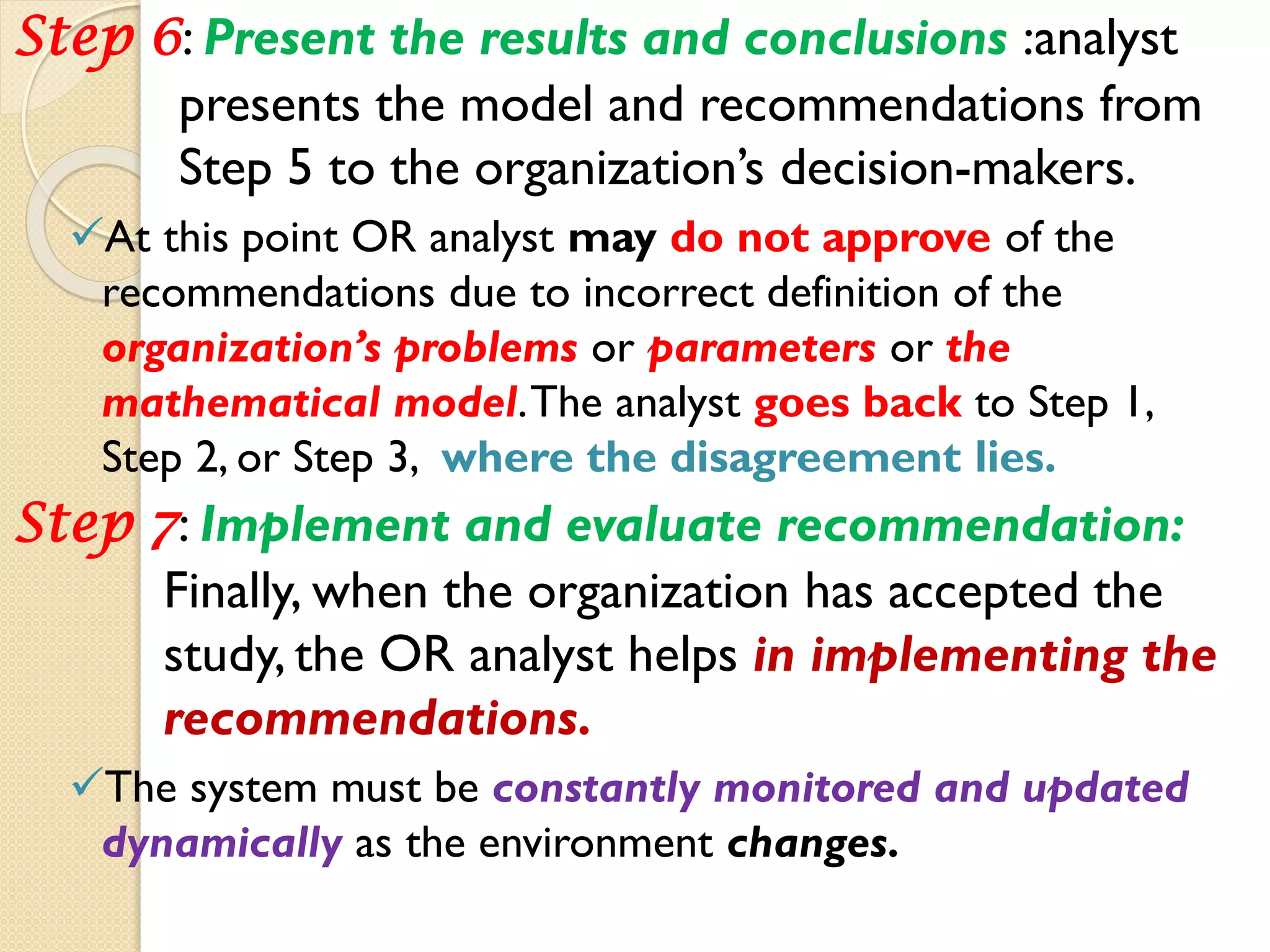 Step 6: Present the results and conclusions :analyst
presents the model and recommendations from
Step 5 to the organization’s decision-makers.
At this point OR analyst may do not approve of the
recommendations due to incorrect definition of the
organization’s problems or parameters or the
mathematical model.The analyst goes back to Step 1,
Step 2, or Step 3, where the disagreement lies.
Step 7: Implement and evaluate recommendation:
Finally, when the organization has accepted the
study, the OR analyst helps in implementing the
recommendations.
The system must be constantly monitored and updated
dynamically as the environment changes.
 