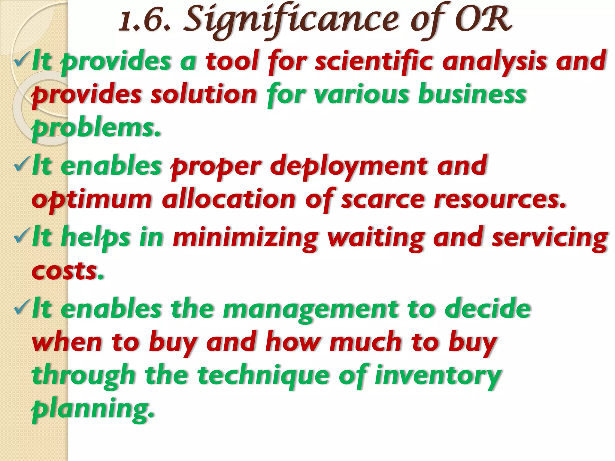 1.6. Significance of OR
It provides a tool for scientific analysis and
provides solution for various business
problems.
It enables proper deployment and
optimum allocation of scarce resources.
It helps in minimizing waiting and servicing
costs.
It enables the management to decide
when to buy and how much to buy
through the technique of inventory
planning.
 