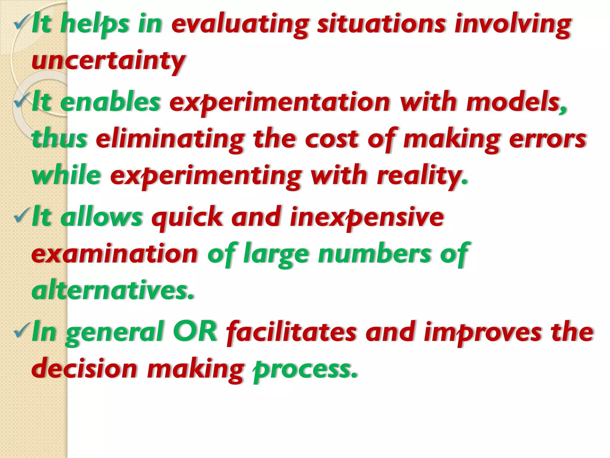 It helps in evaluating situations involving
uncertainty
It enables experimentation with models,
thus eliminating the cost of making errors
while experimenting with reality.
It allows quick and inexpensive
examination of large numbers of
alternatives.
In general OR facilitates and improves the
decision making process.
 