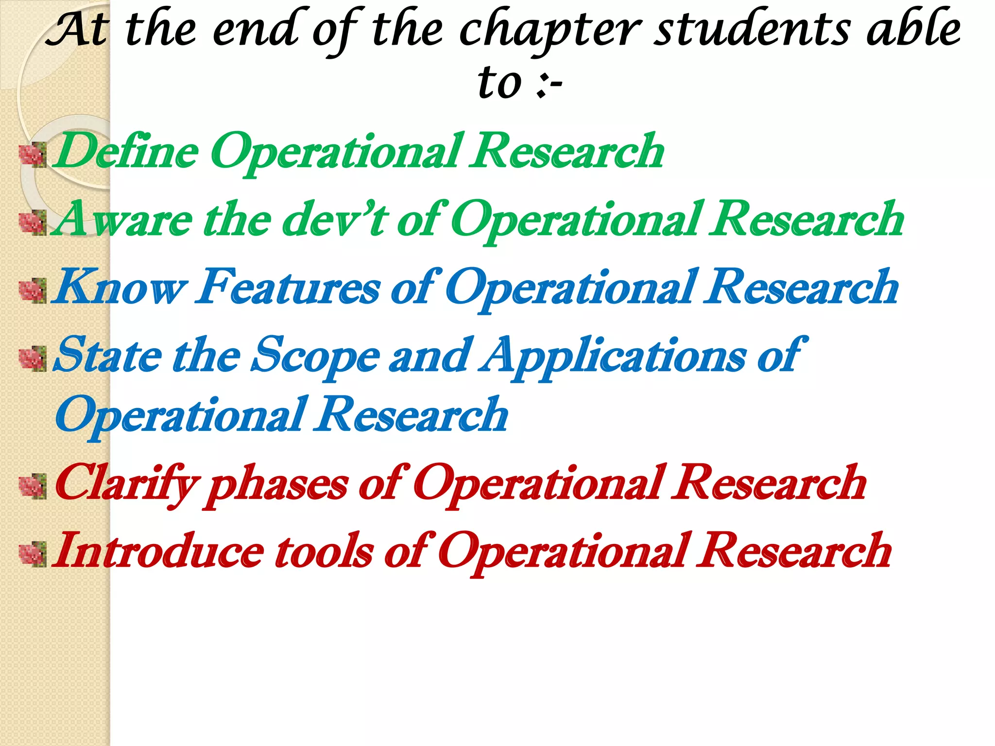At the end of the chapter students able
to :-
Define Operational Research
Aware the dev’t of Operational Research
Know Features of Operational Research
State the Scope and Applications of
Operational Research
Clarify phases of Operational Research
Introduce tools of Operational Research
 