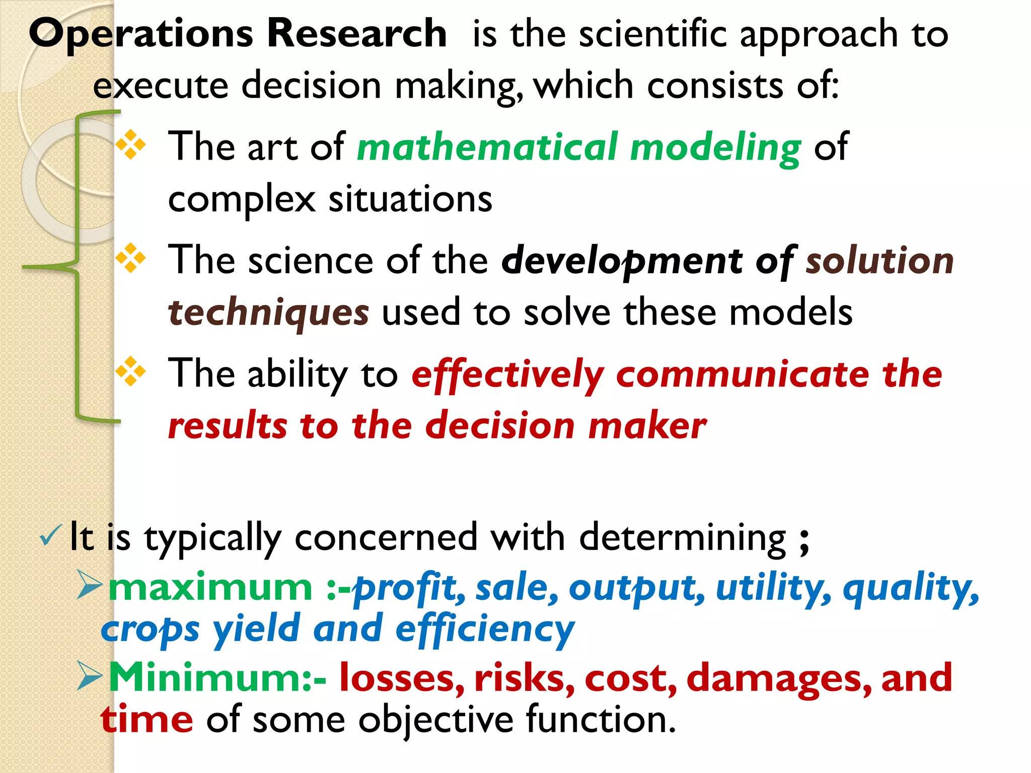 Operations Research is the scientific approach to
execute decision making, which consists of:
 The art of mathematical modeling of
complex situations
 The science of the development of solution
techniques used to solve these models
 The ability to effectively communicate the
results to the decision maker
It is typically concerned with determining ;
maximum :-profit, sale, output, utility, quality,
crops yield and efficiency
Minimum:- losses, risks, cost, damages, and
time of some objective function.
 