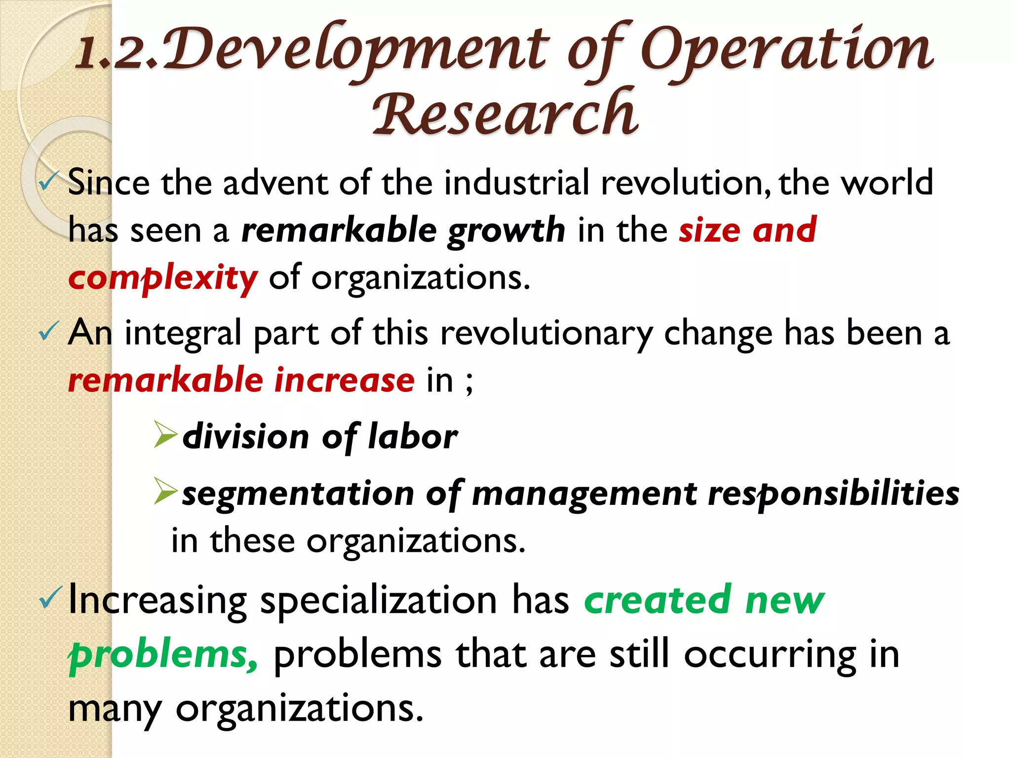1.2.Development of Operation
Research
 Since the advent of the industrial revolution,the world
has seen a remarkable growth in the size and
complexity of organizations.
 An integral part of this revolutionary change has been a
remarkable increase in ;
division of labor
segmentation of management responsibilities
in these organizations.
Increasing specialization has created new
problems, problems that are still occurring in
many organizations.
 