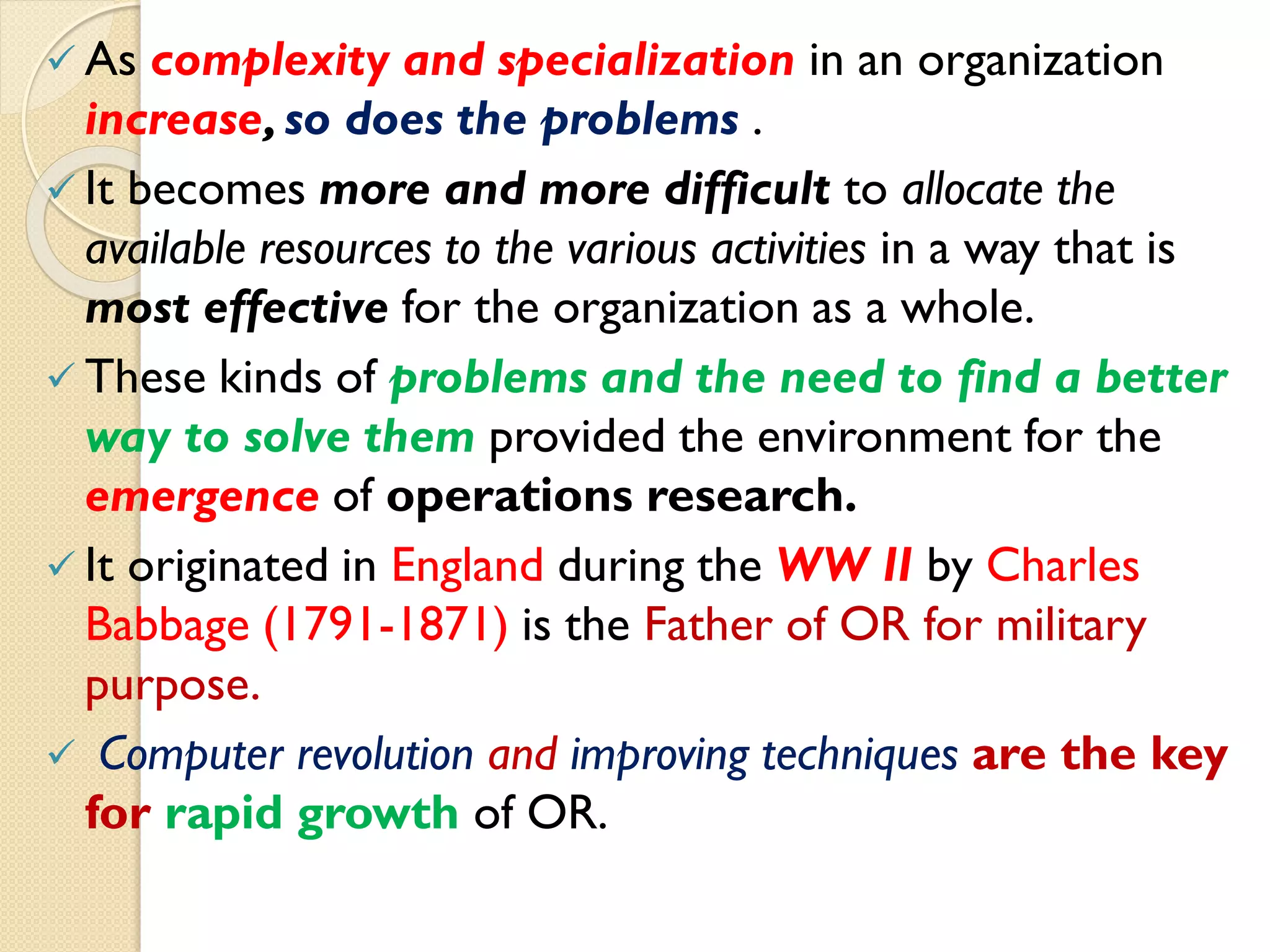  As complexity and specialization in an organization
increase,so does the problems .
 It becomes more and more difficult to allocate the
available resources to the various activities in a way that is
most effective for the organization as a whole.
 These kinds of problems and the need to find a better
way to solve them provided the environment for the
emergence of operations research.
 It originated in England during the WW II by Charles
Babbage (1791-1871) is the Father of OR for military
purpose.
 Computer revolution and improving techniques are the key
for rapid growth of OR.
 