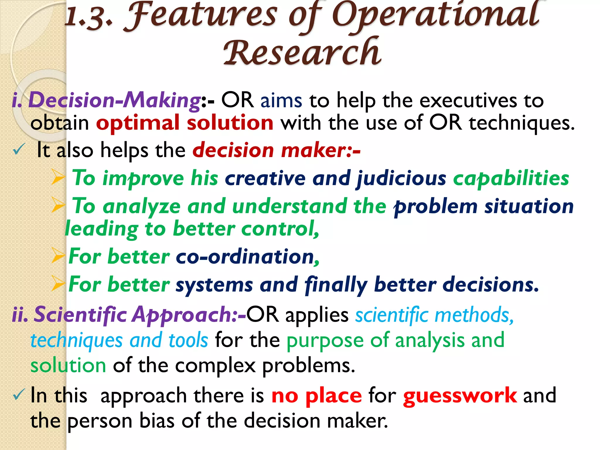 1.3. Features of Operational
Research
i. Decision-Making:- OR aims to help the executives to
obtain optimal solution with the use of OR techniques.
 It also helps the decision maker:-
To improve his creative and judicious capabilities
To analyze and understand the problem situation
leading to better control,
For better co-ordination,
For better systems and finally better decisions.
ii. Scientific Approach:-OR applies scientific methods,
techniques and tools for the purpose of analysis and
solution of the complex problems.
 In this approach there is no place for guesswork and
the person bias of the decision maker.
 