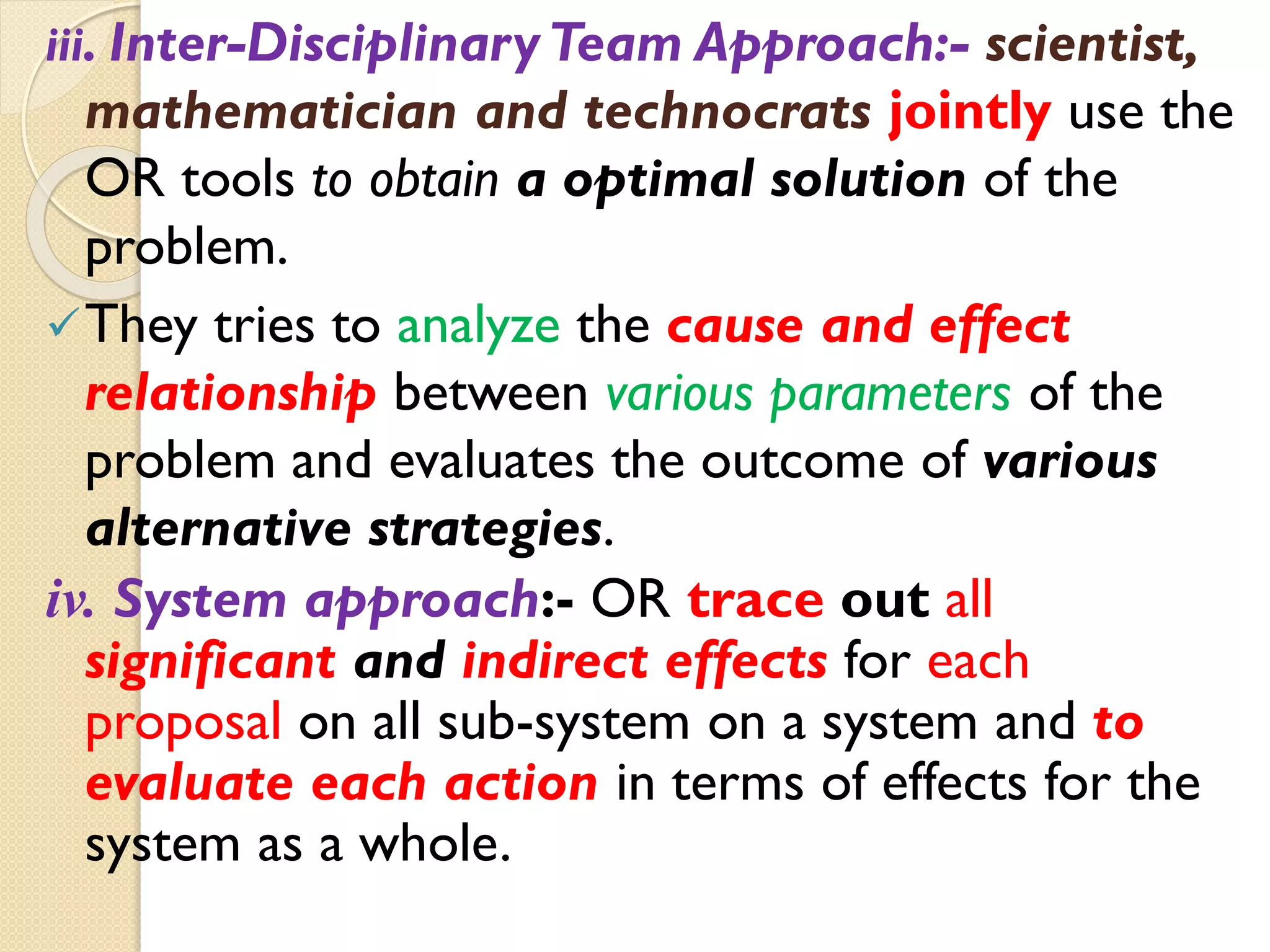 iii. Inter-DisciplinaryTeam Approach:- scientist,
mathematician and technocrats jointly use the
OR tools to obtain a optimal solution of the
problem.
They tries to analyze the cause and effect
relationship between various parameters of the
problem and evaluates the outcome of various
alternative strategies.
iv. System approach:- OR trace out all
significant and indirect effects for each
proposal on all sub-system on a system and to
evaluate each action in terms of effects for the
system as a whole.
 