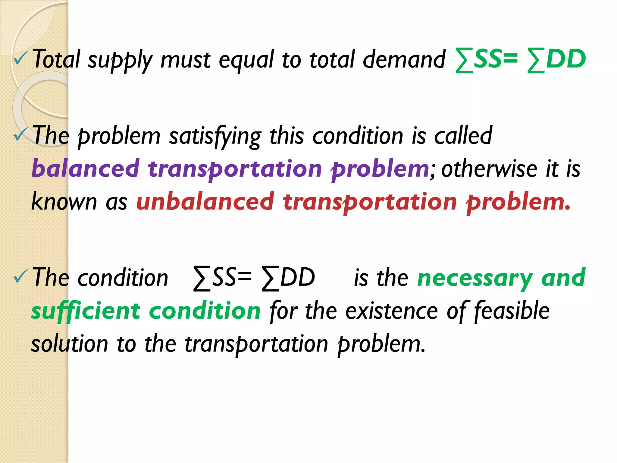 Total supply must equal to total demand ∑SS= ∑DD
The problem satisfying this condition is called
balanced transportation problem; otherwise it is
known as unbalanced transportation problem.
The condition ∑SS= ∑DD is the necessary and
sufficient condition for the existence of feasible
solution to the transportation problem.
 