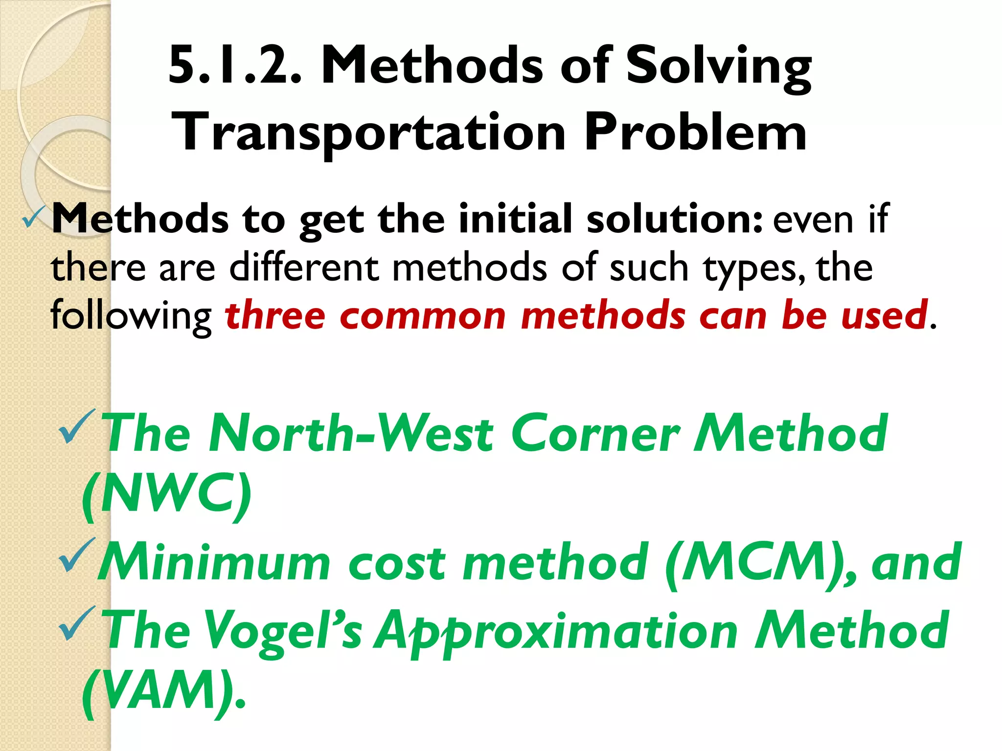 5.1.2. Methods of Solving
Transportation Problem
Methods to get the initial solution: even if
there are different methods of such types, the
following three common methods can be used.
The North-West Corner Method
(NWC)
Minimum cost method (MCM), and
The Vogel’s Approximation Method
(VAM).
 