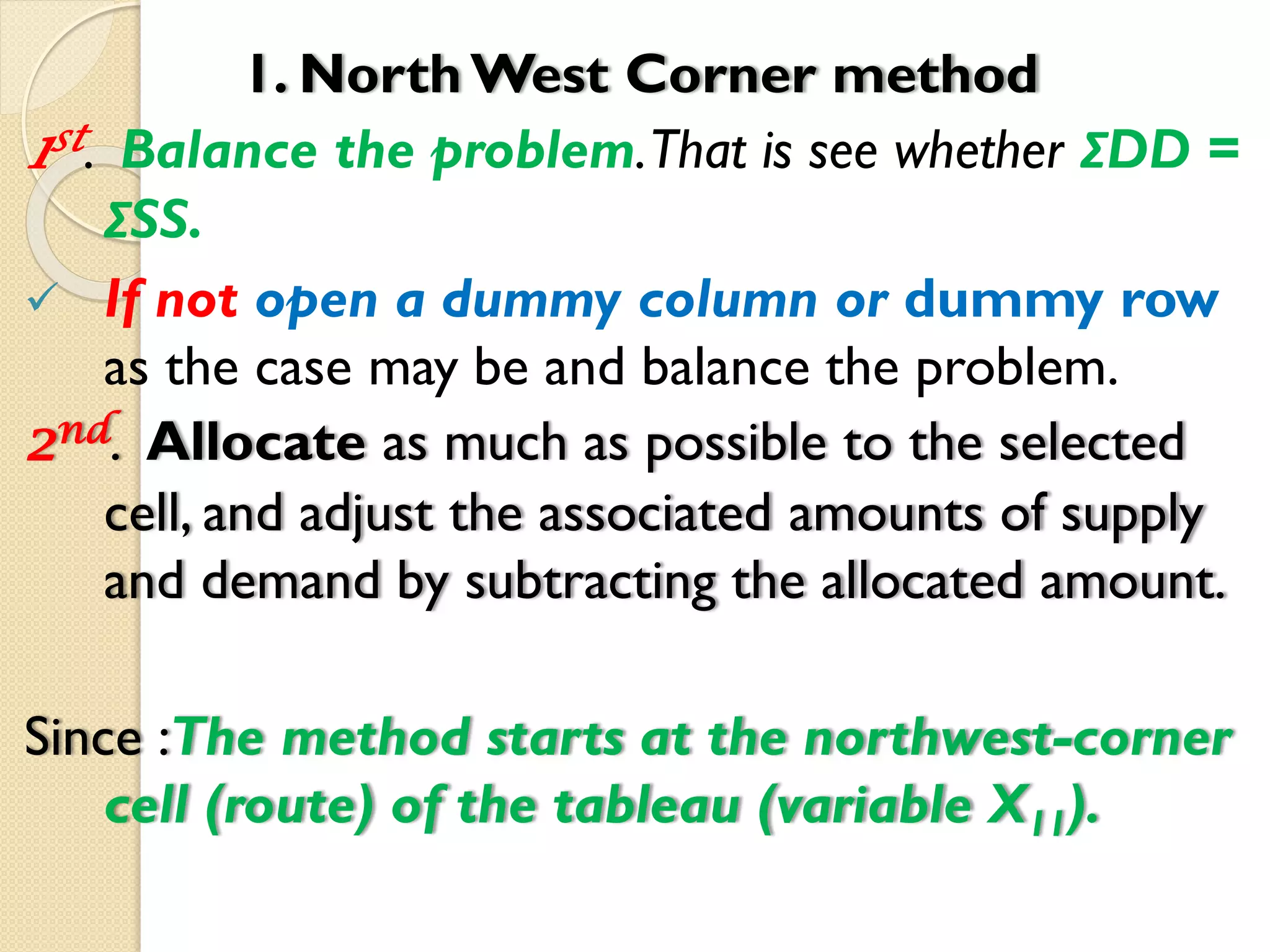 1. North West Corner method
1st. Balance the problem.That is see whether ΣDD =
ΣSS.
 If not open a dummy column or dummy row
as the case may be and balance the problem.
2nd. Allocate as much as possible to the selected
cell, and adjust the associated amounts of supply
and demand by subtracting the allocated amount.
Since :The method starts at the northwest-corner
cell (route) of the tableau (variable X11).
 