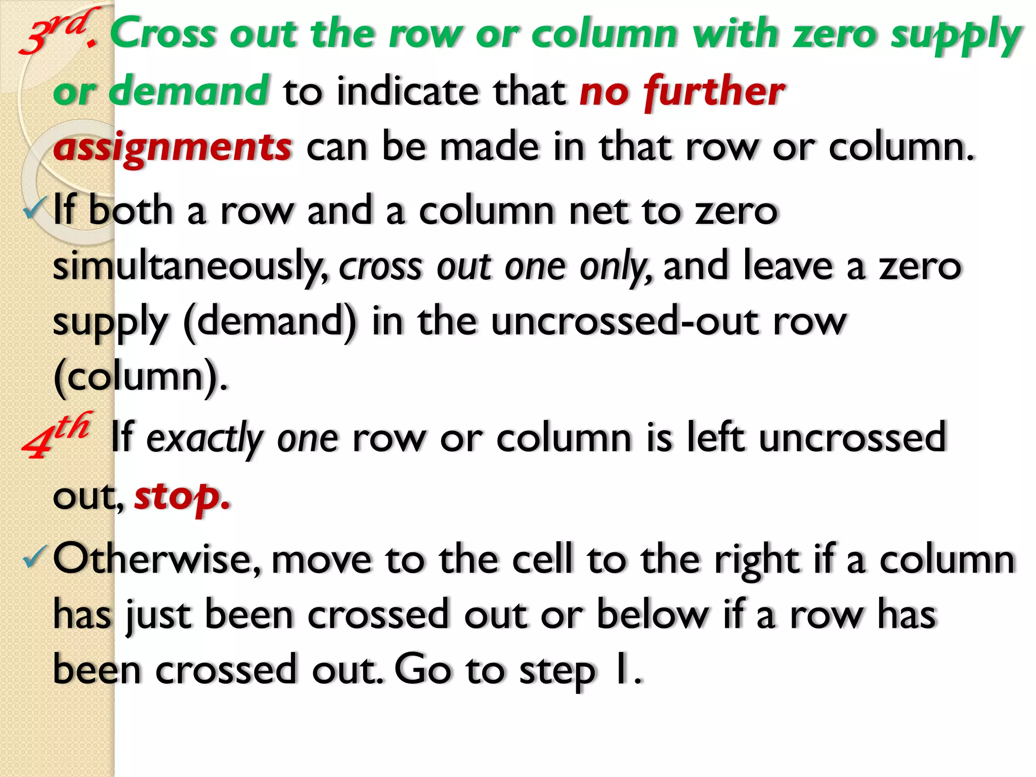3rd. Cross out the row or column with zero supply
or demand to indicate that no further
assignments can be made in that row or column.
If both a row and a column net to zero
simultaneously, cross out one only, and leave a zero
supply (demand) in the uncrossed-out row
(column).
4th If exactly one row or column is left uncrossed
out, stop.
Otherwise, move to the cell to the right if a column
has just been crossed out or below if a row has
been crossed out. Go to step 1.
 