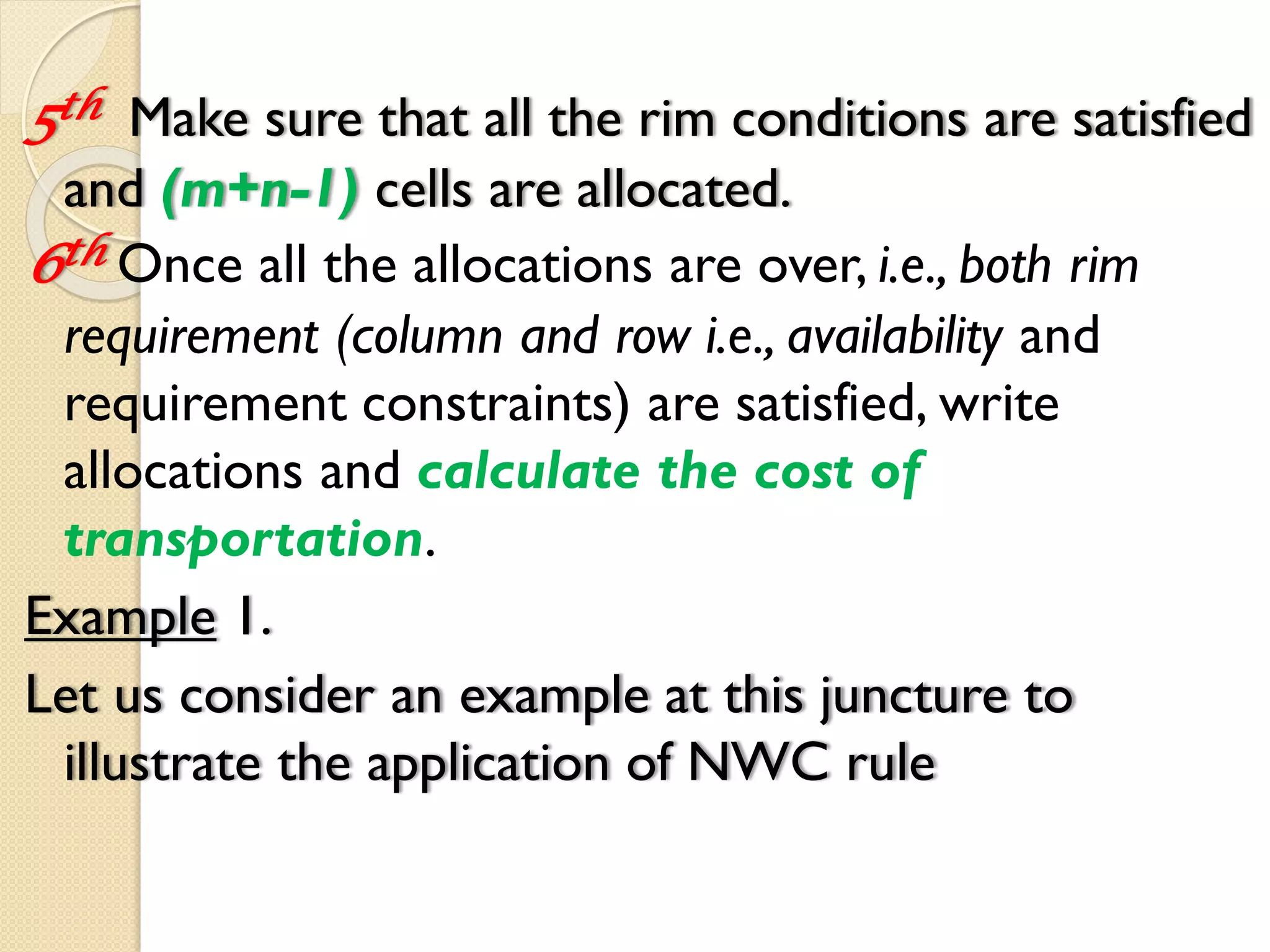 5th Make sure that all the rim conditions are satisfied
and (m+n-1) cells are allocated.
6th Once all the allocations are over, i.e., both rim
requirement (column and row i.e., availability and
requirement constraints) are satisfied, write
allocations and calculate the cost of
transportation.
Example 1.
Let us consider an example at this juncture to
illustrate the application of NWC rule
 