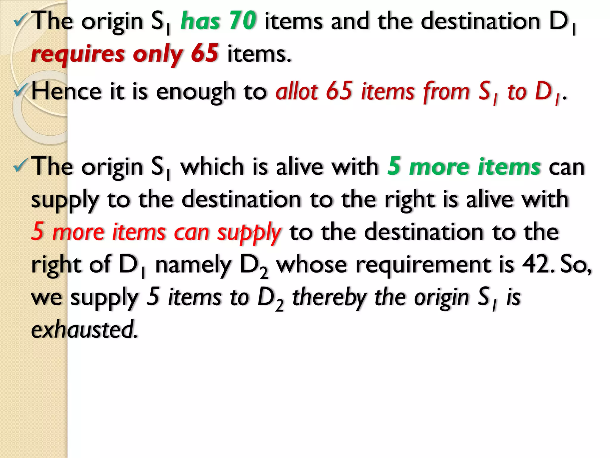 The origin S1 has 70 items and the destination D1
requires only 65 items.
Hence it is enough to allot 65 items from S1 to D1.
The origin S1 which is alive with 5 more items can
supply to the destination to the right is alive with
5 more items can supply to the destination to the
right of D1 namely D2 whose requirement is 42. So,
we supply 5 items to D2 thereby the origin S1 is
exhausted.
 