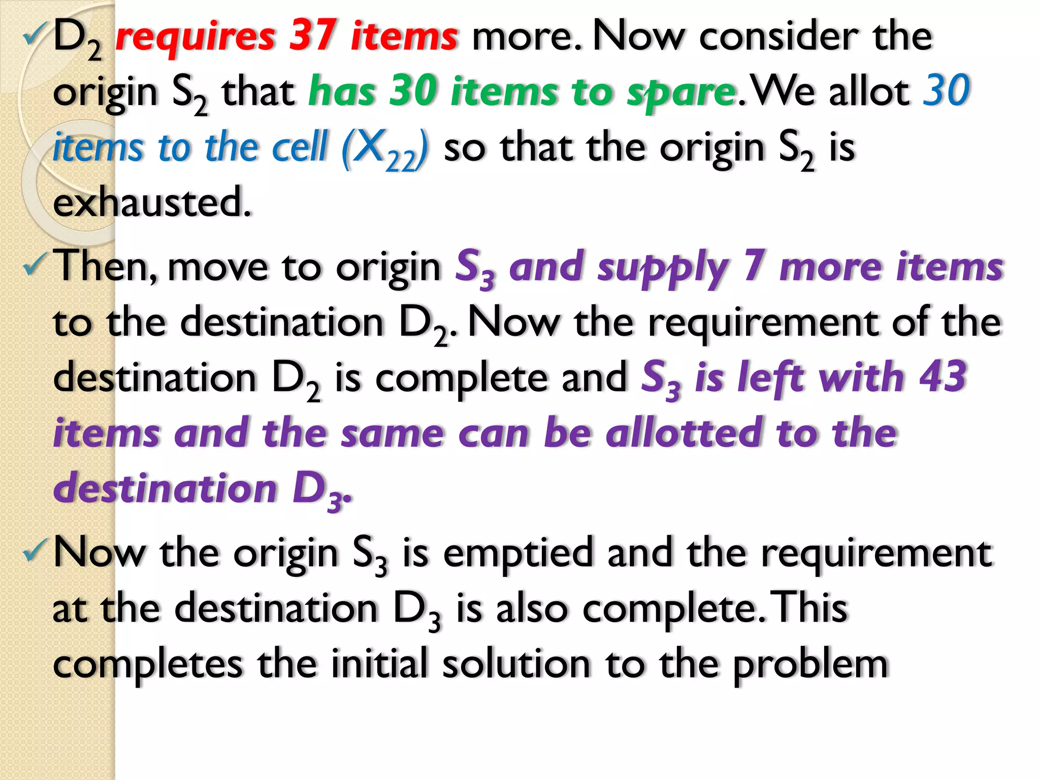 D2 requires 37 items more. Now consider the
origin S2 that has 30 items to spare.We allot 30
items to the cell (X22) so that the origin S2 is
exhausted.
Then, move to origin S3 and supply 7 more items
to the destination D2. Now the requirement of the
destination D2 is complete and S3 is left with 43
items and the same can be allotted to the
destination D3.
Now the origin S3 is emptied and the requirement
at the destination D3 is also complete.This
completes the initial solution to the problem
 