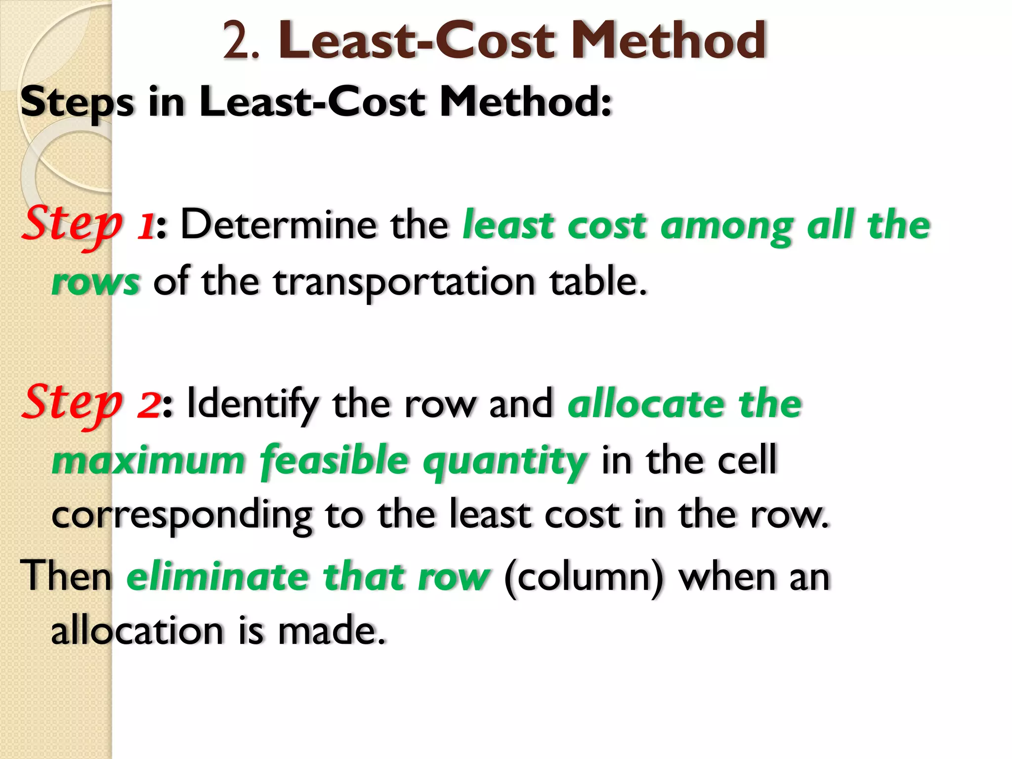 2. Least-Cost Method
Steps in Least-Cost Method:
Step 1: Determine the least cost among all the
rows of the transportation table.
Step 2: Identify the row and allocate the
maximum feasible quantity in the cell
corresponding to the least cost in the row.
Then eliminate that row (column) when an
allocation is made.
 