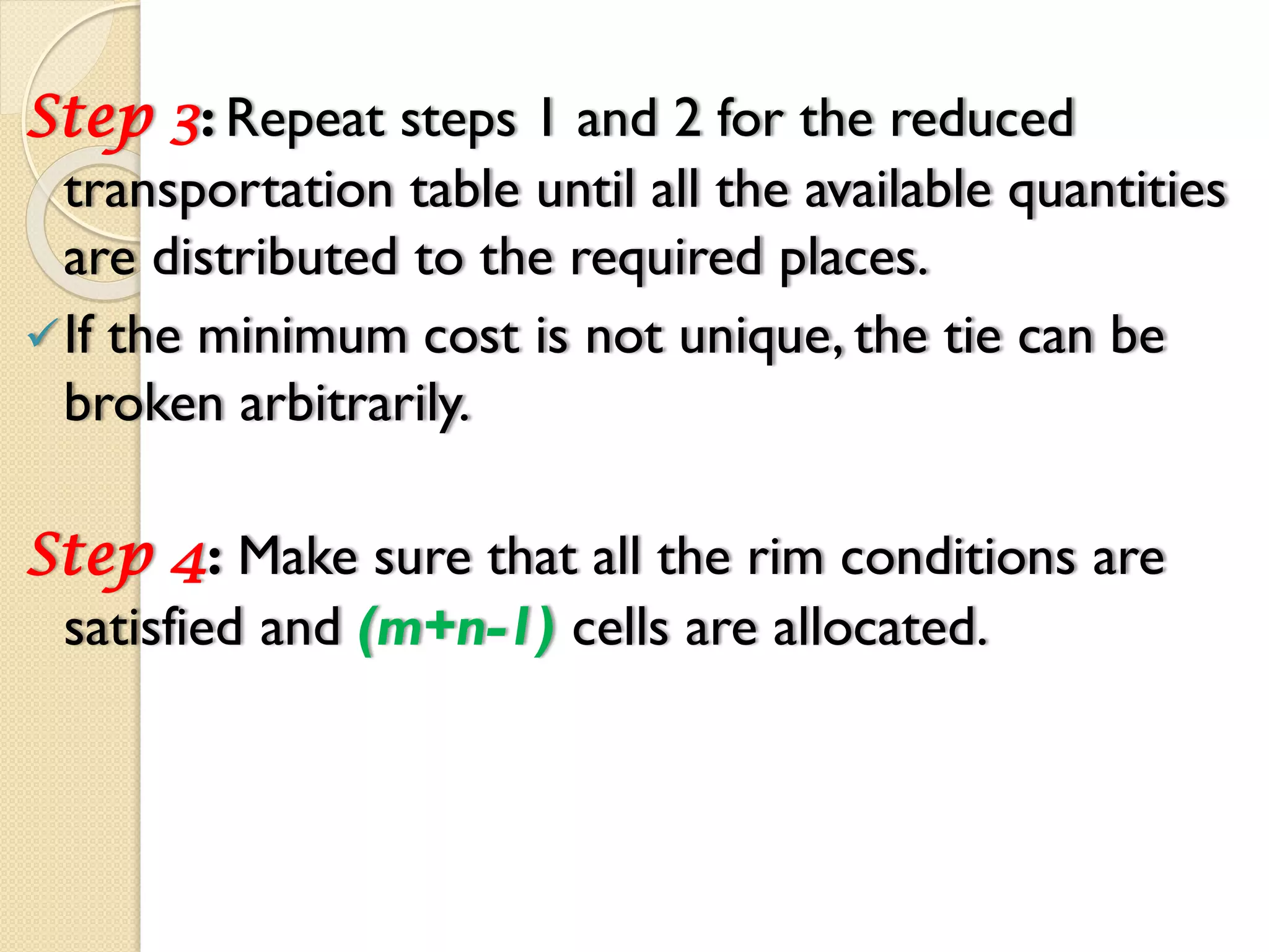 Step 3: Repeat steps 1 and 2 for the reduced
transportation table until all the available quantities
are distributed to the required places.
If the minimum cost is not unique, the tie can be
broken arbitrarily.
Step 4: Make sure that all the rim conditions are
satisfied and (m+n-1) cells are allocated.
 
