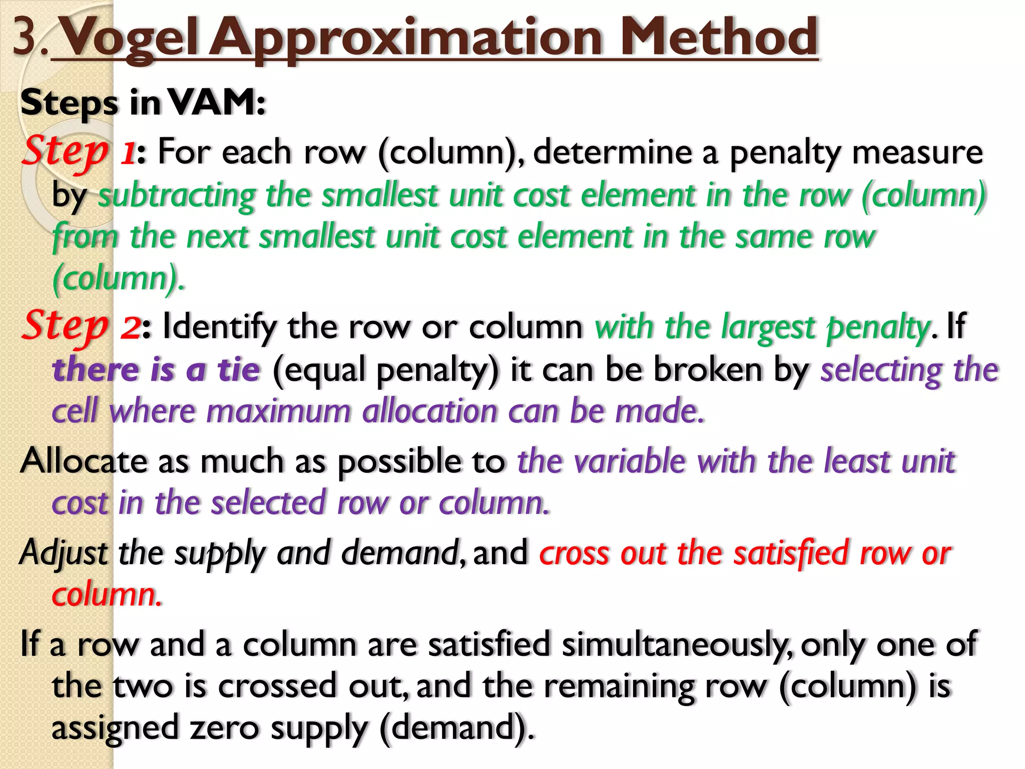 3.Vogel Approximation Method
Steps inVAM:
Step 1: For each row (column), determine a penalty measure
by subtracting the smallest unit cost element in the row (column)
from the next smallest unit cost element in the same row
(column).
Step 2: Identify the row or column with the largest penalty. If
there is a tie (equal penalty) it can be broken by selecting the
cell where maximum allocation can be made.
Allocate as much as possible to the variable with the least unit
cost in the selected row or column.
Adjust the supply and demand, and cross out the satisfied row or
column.
If a row and a column are satisfied simultaneously, only one of
the two is crossed out, and the remaining row (column) is
assigned zero supply (demand).
 