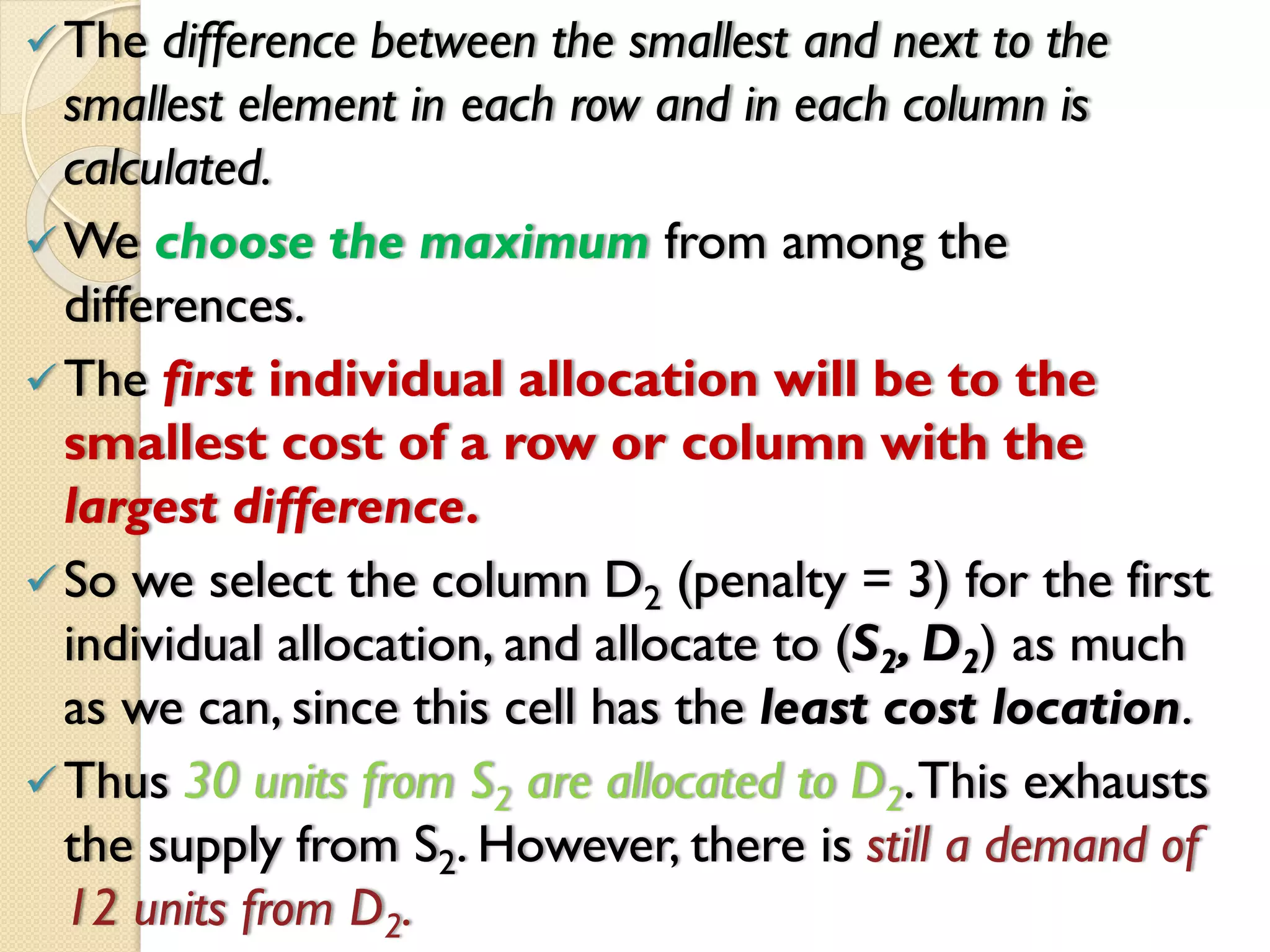 The difference between the smallest and next to the
smallest element in each row and in each column is
calculated.
We choose the maximum from among the
differences.
The first individual allocation will be to the
smallest cost of a row or column with the
largest difference.
So we select the column D2 (penalty = 3) for the first
individual allocation, and allocate to (S2, D2) as much
as we can, since this cell has the least cost location.
Thus 30 units from S2 are allocated to D2.This exhausts
the supply from S2. However, there is still a demand of
12 units from D2.
 
