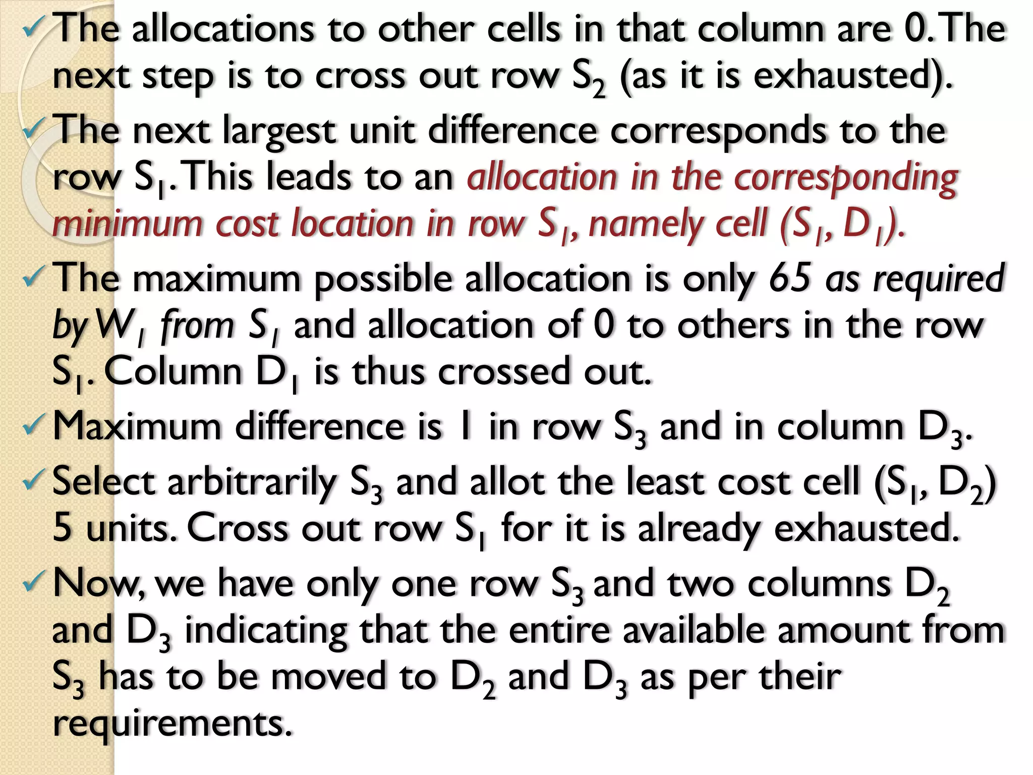 The allocations to other cells in that column are 0.The
next step is to cross out row S2 (as it is exhausted).
The next largest unit difference corresponds to the
row S1.This leads to an allocation in the corresponding
minimum cost location in row S1, namely cell (S1, D1).
The maximum possible allocation is only 65 as required
byW1 from S1 and allocation of 0 to others in the row
S1. Column D1 is thus crossed out.
Maximum difference is 1 in row S3 and in column D3.
Select arbitrarily S3 and allot the least cost cell (S1, D2)
5 units. Cross out row S1 for it is already exhausted.
Now, we have only one row S3 and two columns D2
and D3 indicating that the entire available amount from
S3 has to be moved to D2 and D3 as per their
requirements.
 