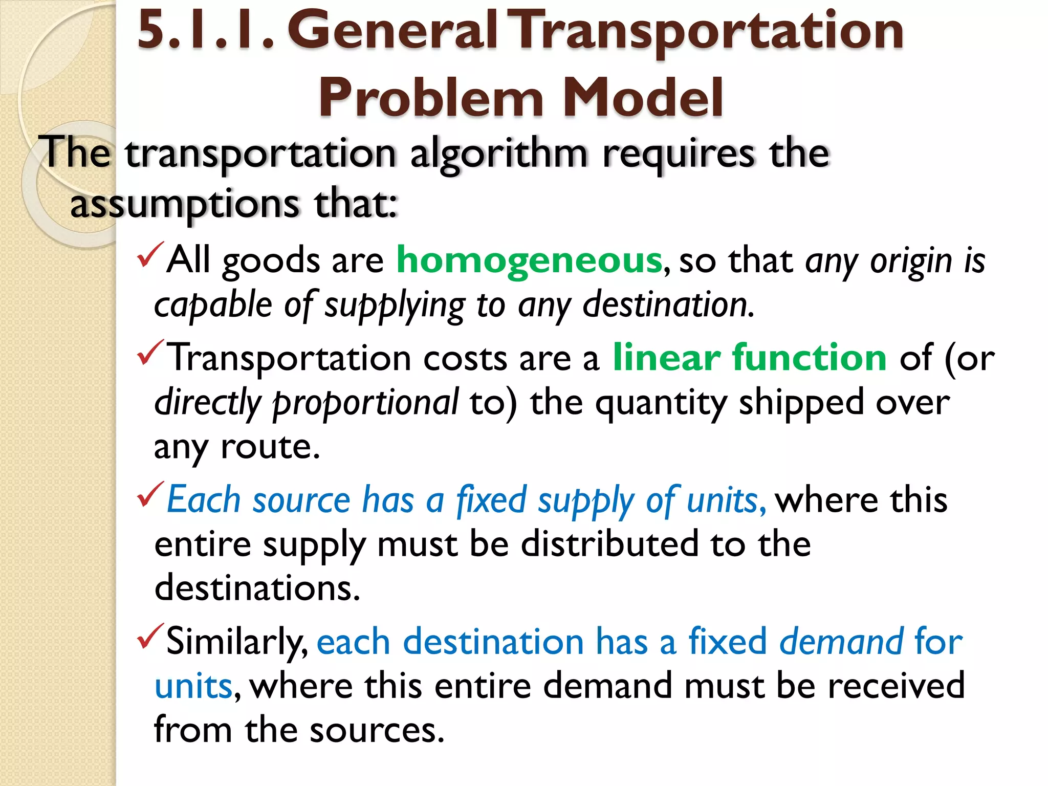 5.1.1. GeneralTransportation
Problem Model
The transportation algorithm requires the
assumptions that:
All goods are homogeneous, so that any origin is
capable of supplying to any destination.
Transportation costs are a linear function of (or
directly proportional to) the quantity shipped over
any route.
Each source has a fixed supply of units, where this
entire supply must be distributed to the
destinations.
Similarly, each destination has a fixed demand for
units, where this entire demand must be received
from the sources.
 