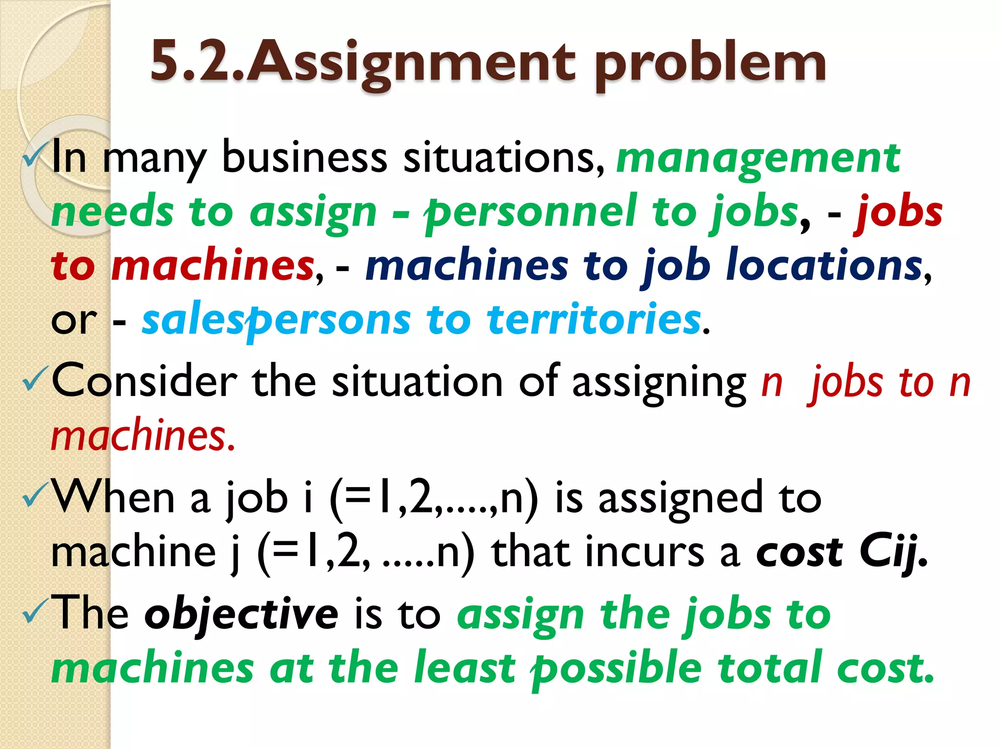 5.2.Assignment problem
In many business situations, management
needs to assign - personnel to jobs, - jobs
to machines, - machines to job locations,
or - salespersons to territories.
Consider the situation of assigning n jobs to n
machines.
When a job i (=1,2,....,n) is assigned to
machine j (=1,2, .....n) that incurs a cost Cij.
The objective is to assign the jobs to
machines at the least possible total cost.
 