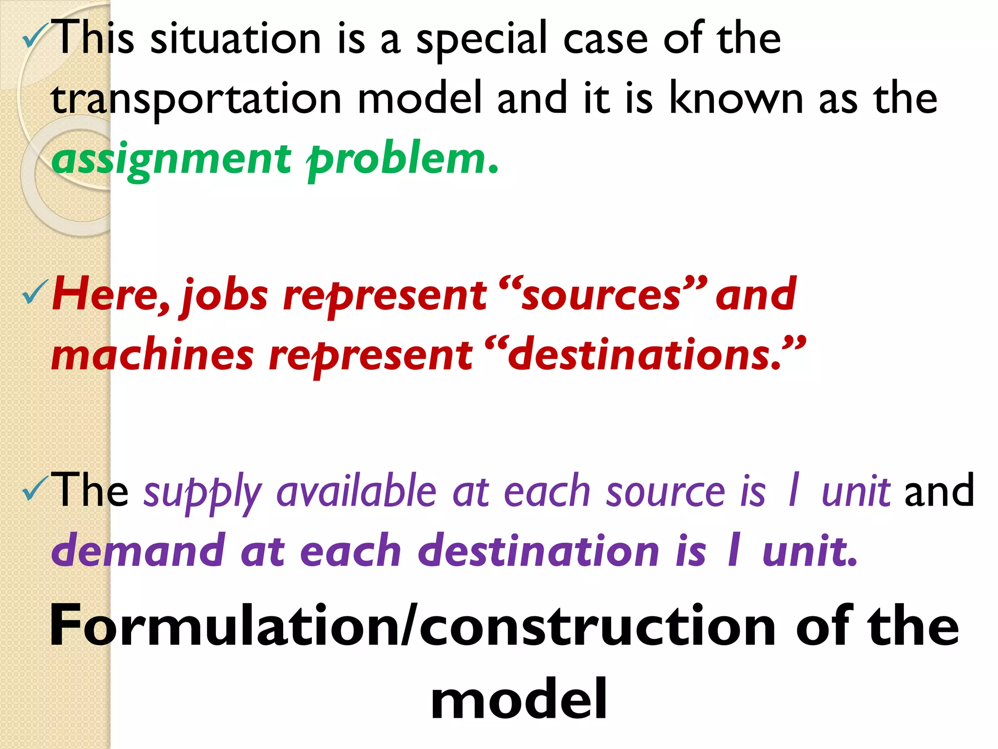 This situation is a special case of the
transportation model and it is known as the
assignment problem.
Here, jobs represent “sources” and
machines represent “destinations.”
The supply available at each source is 1 unit and
demand at each destination is 1 unit.
Formulation/construction of the
model
 