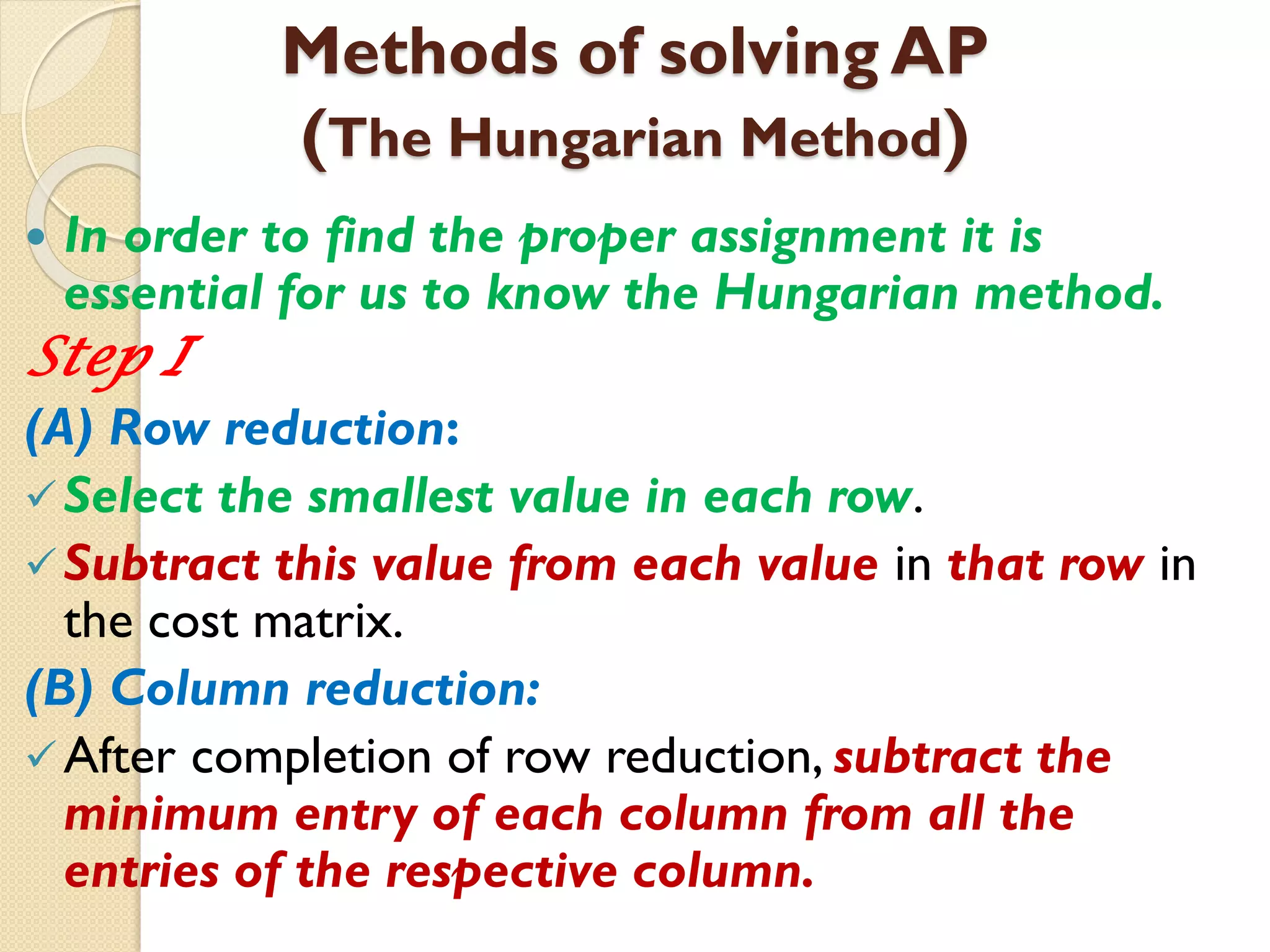 Methods of solving AP
(The Hungarian Method)
 In order to find the proper assignment it is
essential for us to know the Hungarian method.
Step I
(A) Row reduction:
Select the smallest value in each row.
Subtract this value from each value in that row in
the cost matrix.
(B) Column reduction:
After completion of row reduction, subtract the
minimum entry of each column from all the
entries of the respective column.
 
