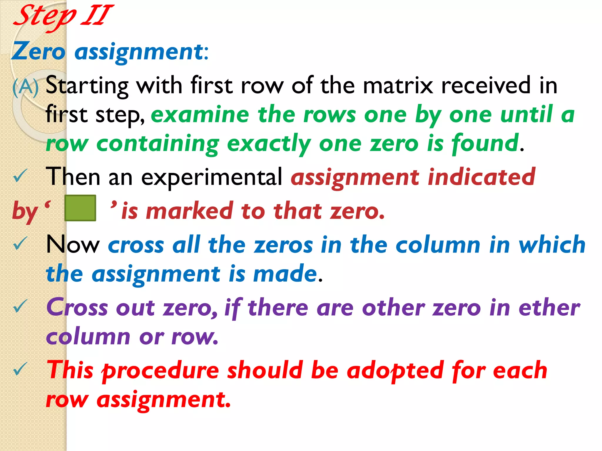 Step II
Zero assignment:
(A) Starting with first row of the matrix received in
first step, examine the rows one by one until a
row containing exactly one zero is found.
 Then an experimental assignment indicated
by ‘ ’ is marked to that zero.
 Now cross all the zeros in the column in which
the assignment is made.
 Cross out zero, if there are other zero in ether
column or row.
 This procedure should be adopted for each
row assignment.
 