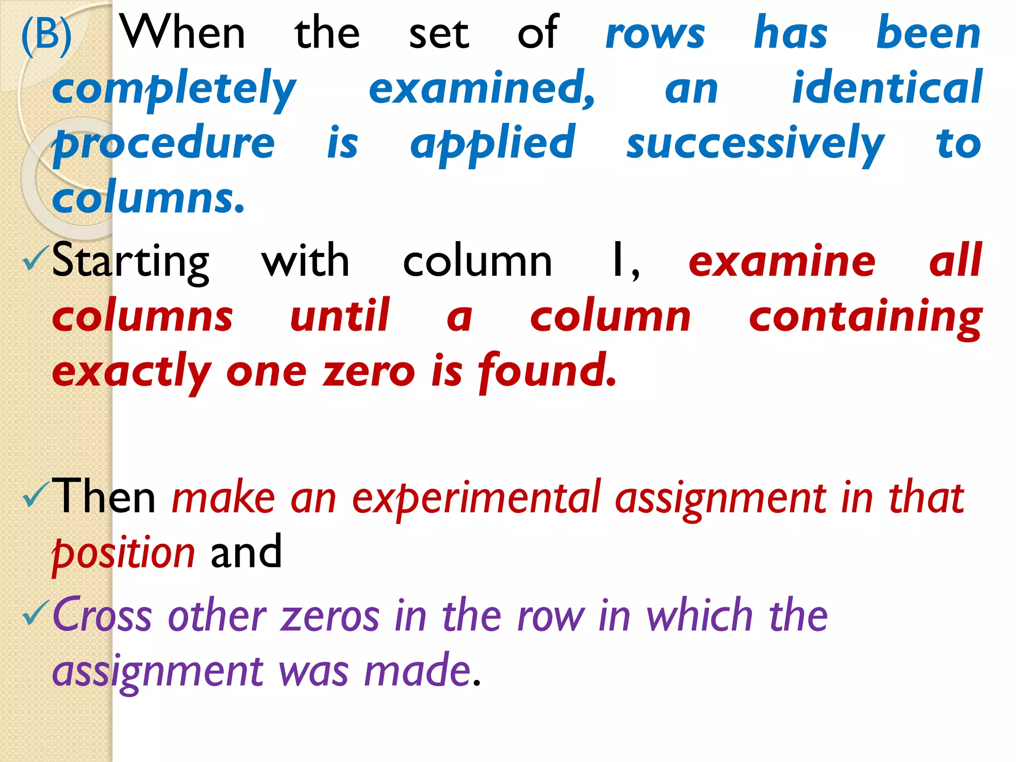 (B) When the set of rows has been
completely examined, an identical
procedure is applied successively to
columns.
Starting with column 1, examine all
columns until a column containing
exactly one zero is found.
Then make an experimental assignment in that
position and
Cross other zeros in the row in which the
assignment was made.
 