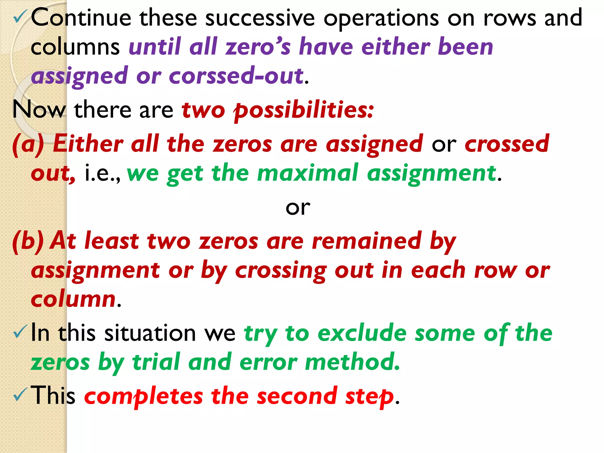Continue these successive operations on rows and
columns until all zero’s have either been
assigned or corssed-out.
Now there are two possibilities:
(a) Either all the zeros are assigned or crossed
out, i.e., we get the maximal assignment.
or
(b) At least two zeros are remained by
assignment or by crossing out in each row or
column.
In this situation we try to exclude some of the
zeros by trial and error method.
This completes the second step.
 