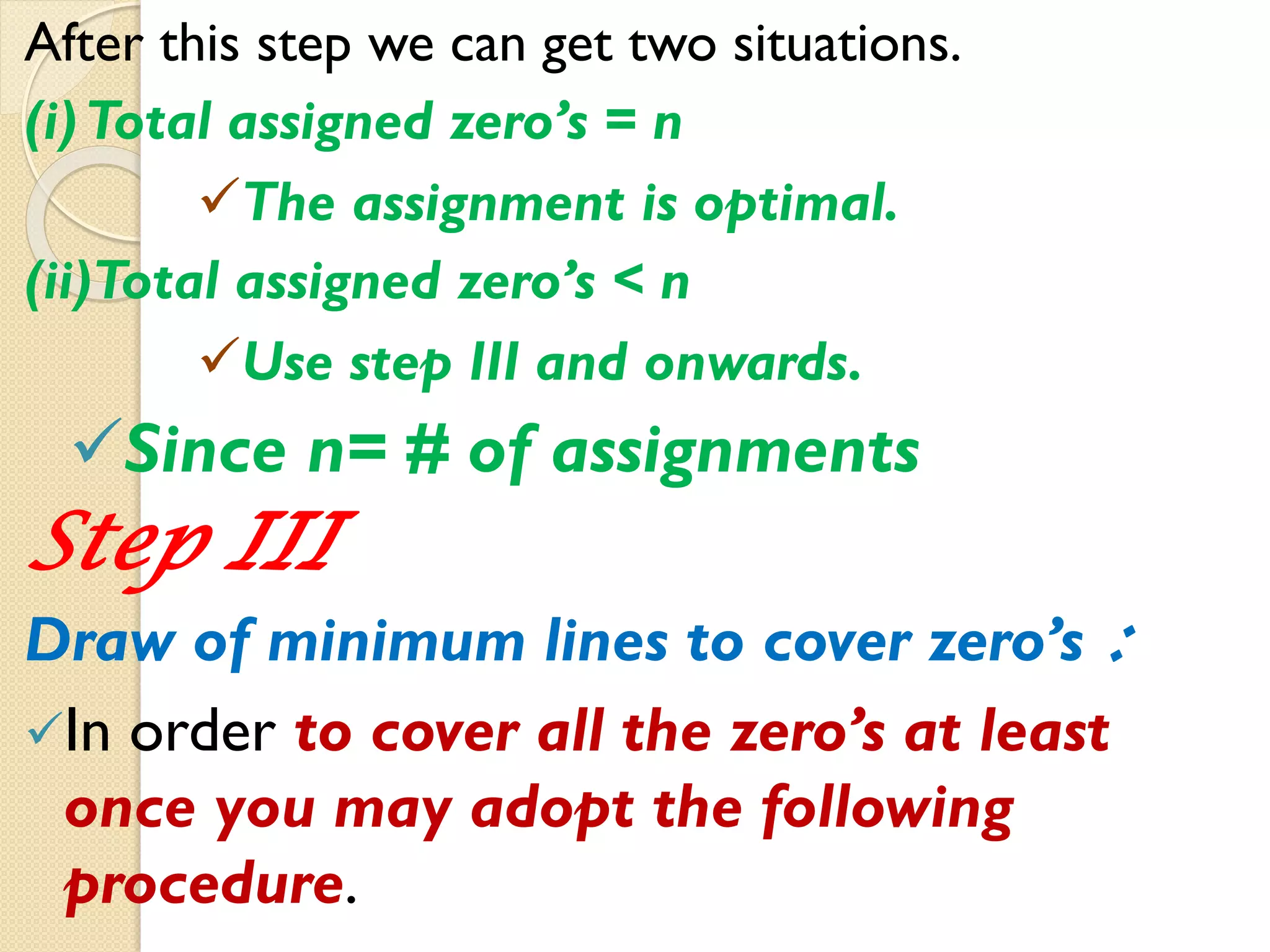 After this step we can get two situations.
(i)Total assigned zero’s = n
The assignment is optimal.
(ii)Total assigned zero’s < n
Use step III and onwards.
Since n= # of assignments
Step III
Draw of minimum lines to cover zero’s :
In order to cover all the zero’s at least
once you may adopt the following
procedure.
 