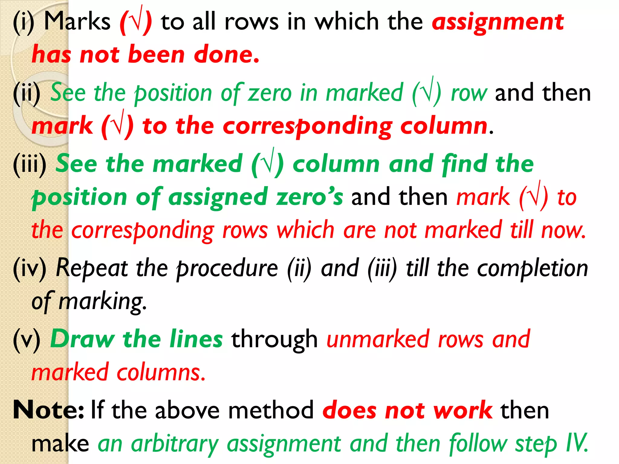 (i) Marks (√) to all rows in which the assignment
has not been done.
(ii) See the position of zero in marked (√) row and then
mark (√) to the corresponding column.
(iii) See the marked (√) column and find the
position of assigned zero’s and then mark (√) to
the corresponding rows which are not marked till now.
(iv) Repeat the procedure (ii) and (iii) till the completion
of marking.
(v) Draw the lines through unmarked rows and
marked columns.
Note: If the above method does not work then
make an arbitrary assignment and then follow step IV.
 