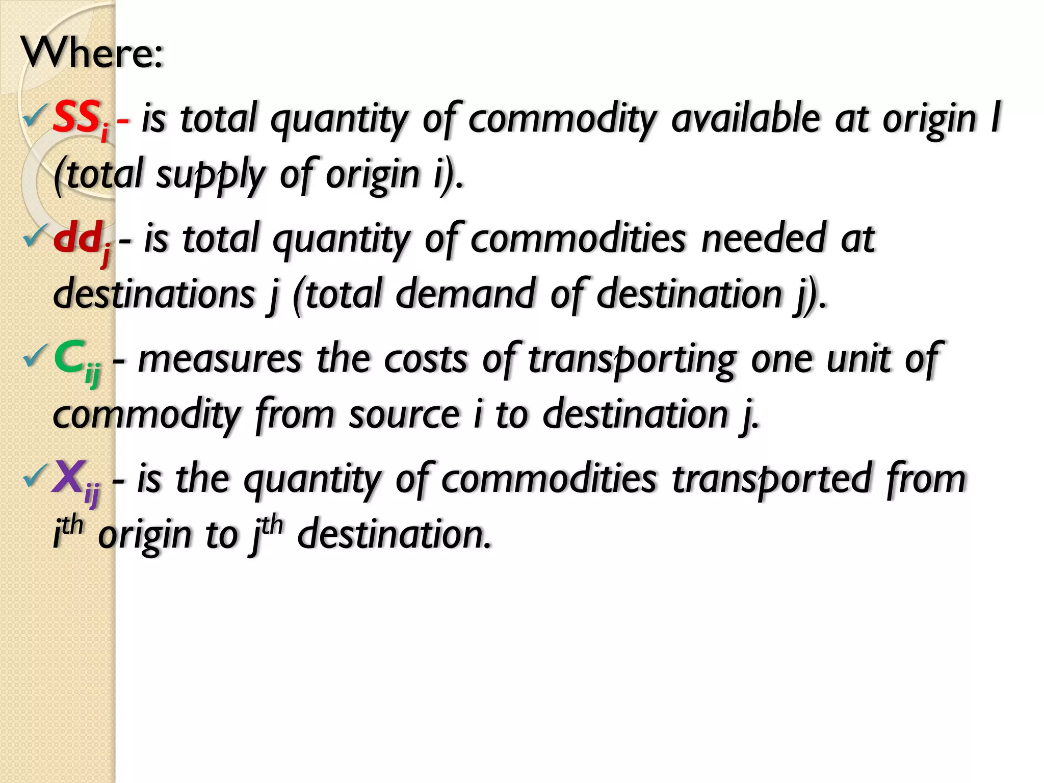 Where:
SSi - is total quantity of commodity available at origin I
(total supply of origin i).
ddj - is total quantity of commodities needed at
destinations j (total demand of destination j).
Cij - measures the costs of transporting one unit of
commodity from source i to destination j.
Xij - is the quantity of commodities transported from
ith origin to jth destination.
 