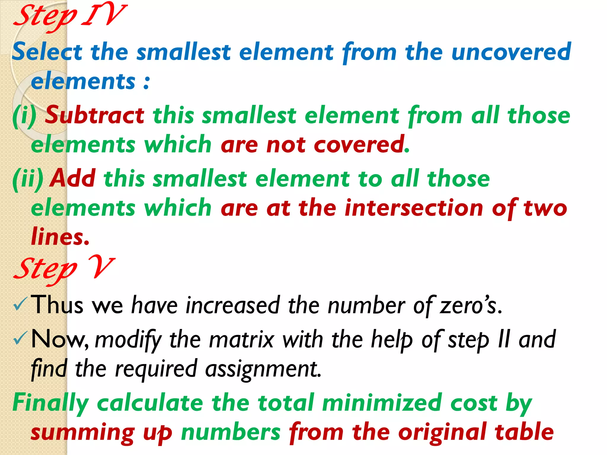 Step IV
Select the smallest element from the uncovered
elements :
(i) Subtract this smallest element from all those
elements which are not covered.
(ii) Add this smallest element to all those
elements which are at the intersection of two
lines.
Step V
Thus we have increased the number of zero’s.
Now, modify the matrix with the help of step II and
find the required assignment.
Finally calculate the total minimized cost by
summing up numbers from the original table
 