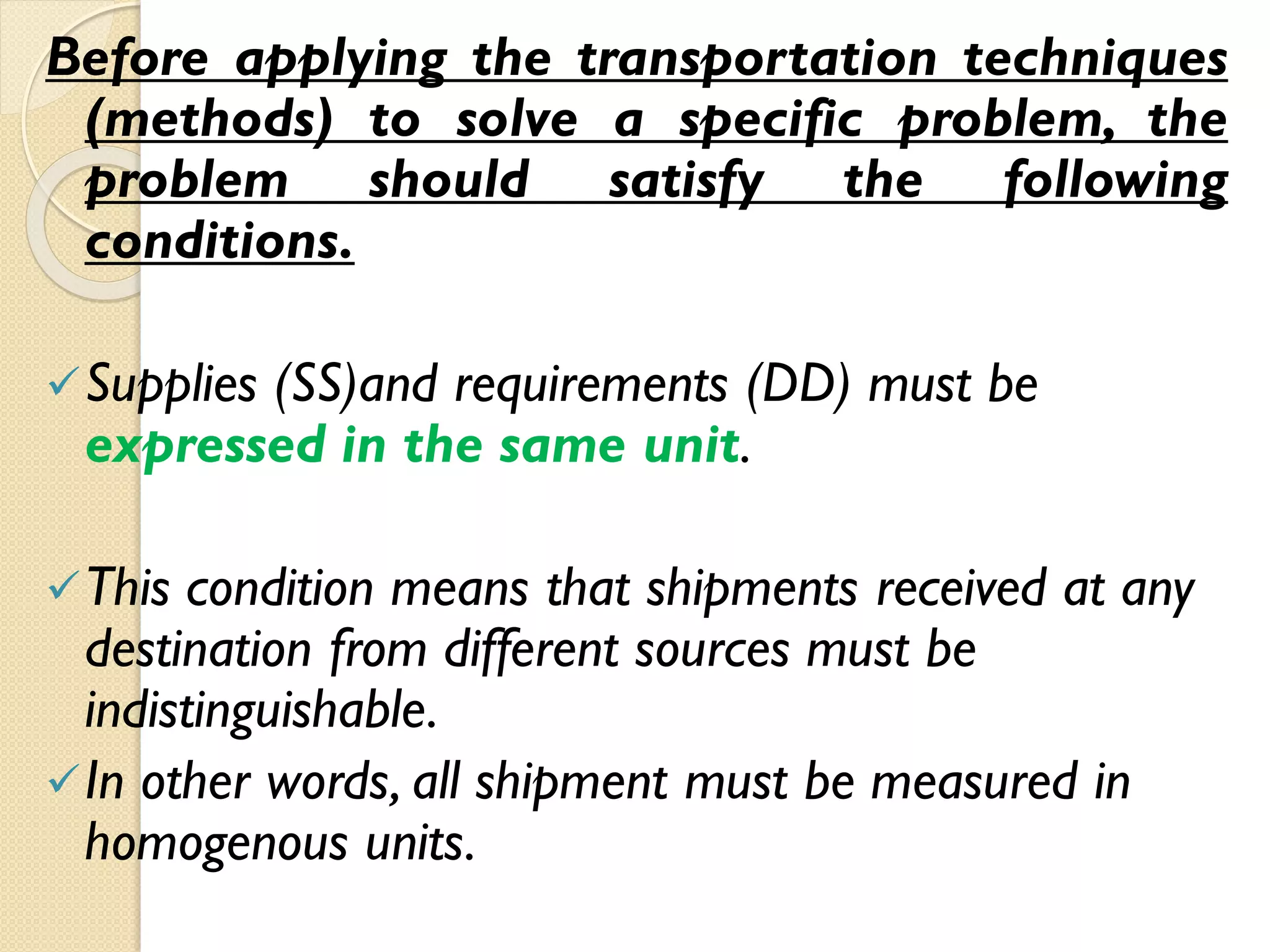 Before applying the transportation techniques
(methods) to solve a specific problem, the
problem should satisfy the following
conditions.
Supplies (SS)and requirements (DD) must be
expressed in the same unit.
This condition means that shipments received at any
destination from different sources must be
indistinguishable.
In other words, all shipment must be measured in
homogenous units.
 